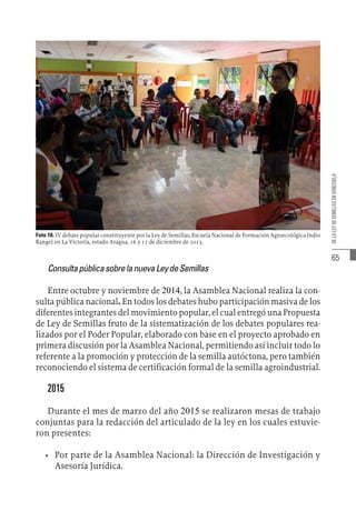 65
DE
LA
LEY
DE
SEMILLAS
EN
VENEZUELA
Foto 10. IV debate popular constituyente por la Ley de Semillas, Escuela Nacional de Formación Agroecológica Indio
Rangel en La Victoria, estado Aragua, 16 y 17 de diciembre de 2013.
ConsultapúblicasobrelanuevaLeydeSemillas
Entre octubre y noviembre de 2014, la Asamblea Nacional realiza la con-
sulta pública nacional. En todos los debates hubo participación masiva de los
diferentes integrantes del movimiento popular, el cual entregó una Propuesta
de Ley de Semillas fruto de la sistematización de los debates populares rea-
lizados por el Poder Popular, elaborado con base en el proyecto aprobado en
primera discusión por la Asamblea Nacional, permitiendo así incluir todo lo
referente a la promoción y protección de la semilla autóctona, pero también
reconociendo el sistema de certificación formal de la semilla agroindustrial.
2015
Durante el mes de marzo del año 2015 se realizaron mesas de trabajo
conjuntas para la redacción del articulado de la ley en los cuales estuvie-
ron presentes:
•	 Por parte de la Asamblea Nacional: la Dirección de Investigación y
Asesoría Jurídica.
 