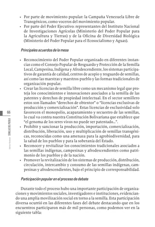 66
Varios
Autores
SEMILLAS
DEL
PUEBLO
•	 Por parte de movimiento popular: la Campaña Venezuela Libre de
Transgénicos, como voceros del movimiento popular.
•	 Por parte del Poder Ejecutivo: representantes del Instituto Nacional
de Investigaciones Agrícolas (Ministerio del Poder Popular para
la Agricultura y Tierras) y de la Oficina de Diversidad Biológica
(Ministerio del Poder Popular para el Ecosocialismo y Aguas).
Principalesacuerdosdelamesa
•	 Reconocimiento del Poder Popular organizado en diferentes instan-
cias como el Consejo Popular de Resguardo y Protección de la Semilla
Local, Campesina, Indígena y Afrodescendiente, los sistemas participa-
tivos de garantía de calidad, centros de acopio y resguardo de semillas,
así como las maestras y maestros-pueblo y las formas tradicionales de
organización popular.
•	 Crear las licencias de semilla libre como un mecanismo legal que pro-
teja los conocimientos e innovaciones asociados a la semilla de las
patentes y derechos de propiedad intelectual. En el sector semillero
estos son llamados “derechos de obtentor” o “licencias exclusivas de
producción y comercialización”. Estas licencias de exclusividad solo
favorecen el monopolio, acaparamiento y secuestro de las semillas,
lo cual va contra nuestra Constitución Bolivariana que establece que
“el genoma de los seres vivos no puede ser patentado…”.
•	 Prohibir y sancionar la producción, importación, comercialización,
distribución, liberación, uso y multiplicación de semillas transgéni-
cas, reconocidas como una amenaza para la agrobiodiversidad, para
la salud de los pueblos y para la soberanía del Estado.
•	 Reconocer y revitalizar los conocimientos tradicionales asociados a
las semillas indígenas, campesinas y afrodescendientes como patri-
monio de los pueblos y de la nación.
•	 Promover la revitalización de los sistemas de producción, distribución,
circulación, intercambio y consumo de las semillas indígenas, cam-
pesinas y afrodescendientes, bajo el principio de corresponsabilidad.
Participaciónpopularenelprocesodedebate
Durante todo el proceso hubo una importante participación de organiza-
ciones y movimientos sociales, investigadores e instituciones, evidencian-
do una amplia movilización social en torno a la semilla. Esta participación
diversa ocurrió en las diferentes fases del debate destacando que en los
encuentros participaron más de mil personas, como podemos ver en la
siguiente tabla:
 