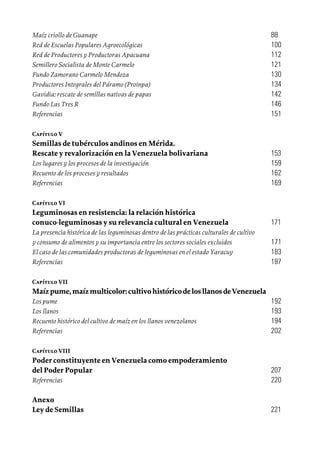 Maíz criollo de Guanape	 88
Red de Escuelas Populares Agroecológicas	 100
Red de Productores y Productoras Apacuana	 112
Semillero Socialista de Monte Carmelo	 121
Fundo Zamorano Carmelo Mendoza	 130
Productores Integrales del Páramo (Proinpa)	 134
Gavidia: rescate de semillas nativas de papas 	 142
Fundo Las Tres R	 146
Referencias	 151
Capítulo V	
Semillas de tubérculos andinos en Mérida.
Rescate y revalorización en la Venezuela bolivariana	 153
Los lugares y los procesos de la investigación	 159
Recuento de los procesos y resultados	 162
Referencias	 169
Capítulo VI	
Leguminosas en resistencia: la relación histórica
conuco-leguminosas y su relevancia cultural en Venezuela	 171
La presencia histórica de las leguminosas dentro de las prácticas culturales de cultivo
y consumo de alimentos y su importancia entre los sectores sociales excluidos	 171
El caso de las comunidades productoras de leguminosas en el estado Yaracuy	 183
Referencias 	 187
Capítulo VII	
Maízpume,maízmulticolor:cultivohistóricodelosllanosdeVenezuela	
Los pume	 192
Los llanos	 193
Recuento histórico del cultivo de maíz en los llanos venezolanos	 194
Referencias	 202
Capítulo VIII	
Poder constituyente en Venezuela como empoderamiento
del Poder Popular	 207
Referencias	 220
Anexo	
Ley de Semillas	 221
 