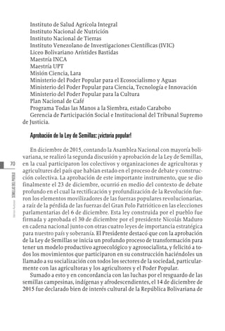 70
Varios
Autores
SEMILLAS
DEL
PUEBLO
Instituto de Salud Agrícola Integral
Instituto Nacional de Nutrición
Instituto Nacional de Tierras
Instituto Venezolano de Investigaciones Científicas (IVIC)
Liceo Bolivariano Arístides Bastidas
Maestría INCA
Maestría UPT
Misión Ciencia, Lara
Ministerio del Poder Popular para el Ecosocialismo y Aguas
Ministerio del Poder Popular para Ciencia, Tecnología e Innovación
Ministerio del Poder Popular para la Cultura
Plan Nacional de Café
Programa Todas las Manos a la Siembra, estado Carabobo
Gerencia de Participación Social e Institucional del Tribunal Supremo
de Justicia.
Aprobación de la Ley de Semillas: ¡victoria popular!
En diciembre de 2015, contando la Asamblea Nacional con mayoría boli-
variana, se realizó la segunda discusión y aprobación de la Ley de Semillas,
en la cual participaron los colectivos y organizaciones de agricultoras y
agricultures del país que habían estado en el proceso de debate y construc-
ción colectiva. La aprobación de este importante instrumento, que se dio
finalmente el 23 de diciembre, ocurrió en medio del contexto de debate
profundo en el cual la rectificación y profundización de la Revolución fue-
ron los elementos movilizadores de las fuerzas populares revolucionarias,
a raíz de la pérdida de las fuerzas del Gran Polo Patriótico en las elecciones
parlamentarias del 6 de diciembre. Esta ley construida por el pueblo fue
firmada y aprobada el 30 de diciembre por el presidente Nicolás Maduro
en cadena nacional junto con otras cuatro leyes de importancia estratégica
para nuestro país y soberanía. El Presidente destacó que con la aprobación
de la Ley de Semillas se inicia un profundo proceso de transformación para
tener un modelo productivo agroecológico y agrosocialista, y felicitó a to-
dos los movimientos que participaron en su construcción haciéndoles un
llamado a su socialización con todos los sectores de la sociedad, particular-
mente con las agricultoras y los agricultores y el Poder Popular.
Sumado a esto y en concordancia con las luchas por el resguardo de las
semillas campesinas, indígenas y afrodescendientes, el 14 de diciembre de
2015 fue declarado bien de interés cultural de la República Bolivariana de
 