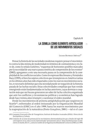 73
Capítulo III
LA SEMILLA COMO ELEMENTOARTICULADOR
DE LOS MOVIMIENTOS SOCIALES
Liliana Buitrago Arévalo83
Pensar la historia de las sociedades modernas requiere pensar el movimien-
to contra la idea misma de modernidad en términos de contrasistema y en cla-
ve de, como lo señala Gutiérrez, “esquemas de horizontes posibles marcados
por la necesidad de una nueva pauta sintética de comprensión de los eventos”
(2002), agregamos a esto una necesaria pausa en la comprensión de la com-
plejidad de los conflictos sociales. Como lo expresan Riechmann y Fernández
Buey (1995), si bien los sujetos colectivos que irrumpieron en América Latina
en los últimos años han sido etiquetados como los nuevos movimientos socia-
les, es necesario delimitar que esta novedad puede ser negación de la historia
pasada de las luchas sociales. Estas colectividades complejas que han venido
emergiendo están fundamentadas en luchas anteriores, cuyas derrotas o coop-
tación más que un fracaso generaron un saber de lucha colectiva organizada
que ante los conflictos y circunstancias políticas y económicas han logrado
desde hace treinta años irrumpir y cuestionar el orden mundial.
Desde los movimientos de protesta antiglobalización que surgieron en
Seattle84
, enfrentados al orden instaurado por la Organización Mundial
del Comercio (OMC) en el año 1999, hasta los nuevos movimientos por
la reapropiación de la naturaleza (Porto Gonçalves, 2001) —tal es el caso
(83) Campaña Venezuela Libre de Transgénicos, Instituto de Estudios Avanzados (IDEA) - Dirección de
Sociopolítica y Cultura.
(84) Conjunto de acciones de protesta de los movimientos altermundialización que a finales del siglo XX
convergieron en la crítica social al denominado “pensamiento único”. Estas manifestaciones aconte-
cieronenSeattle,EE.UU.,contralaCumbredelaOrganizaciónMundialdelComercio(OMC)en1999.
 