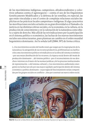 74
Varios
Autores
SEMILLAS
DEL
PUEBLO
de los movimientos indígenas, campesinos, afrodescendientes y colec-
tivos urbanos contra el agronegocio— contra el uso de los Organismos
Genéticamente Modificados y la defensa de las semillas, en especial, las
que están vinculadas y son el centro de complejas relaciones sociales im-
plícitas en las prácticas locales campesinas e indígenas. Si algo caracteriza
las movilizaciones sociales actuales en su gran diversidad es el llamado a la
justicia en las distintas esferas sociales, en la economía, en la cultura, en la
producción de conocimiento y en la valoración de la naturaleza como obje-
to y sujeto de derecho. Más allá de las reivindicaciones por la participación
en el sistema político o económico, las luchas de los nuevos movimientos
sociales son estructurantes, pues plantean un cambio en el orden mundial
hegemónico dominante. Así lo señala Leff (2004: 397) de forma crítica:
(…) los movimientos sociales del medio rural, que surgen por la reapropiación de la
naturaleza y la autogestión de sus recursos productivos, problematizan su clasifica-
ción como movimientos políticos reivindicativos en la esfera del sistema económico
–por una mejor distribución de los recursos y la riqueza social dentro del modo de
producción dominante– , del sistema político –por el reconocimiento de sus dere-
chos e intereses en el marco de las normas jurídicas y de los procesos institucionales
de representación– o del sistema cultural (…) Los movimientos ambientales emer-
gentes no luchan tan solo por una mayor equidad y participación dentro del sistema
económico y político dominante –cuyas reglas de funcionamiento serían comparti-
das por los grupos sociales en conflicto–, sino por construir un nuevo orden social.
Foto 12. Mural de la Aldea Héroes de Canaima/Red de Escuelas Populares de Agroecológicas Carabobo.
 