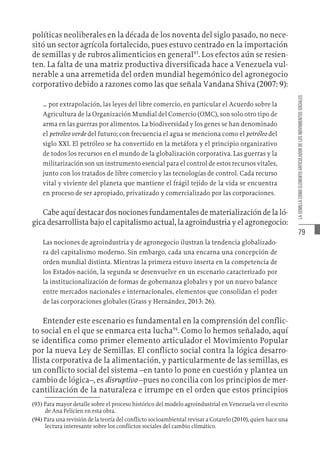 79
LA
SEMILLA
COMO
ELEMENTO
ARTICULADOR
DE
LOS
MOVIMIENTOS
SOCIALES
políticas neoliberales en la década de los noventa del siglo pasado, no nece-
sitó un sector agrícola fortalecido, pues estuvo centrado en la importación
de semillas y de rubros alimenticios en general93
. Los efectos aún se resien-
ten. La falta de una matriz productiva diversificada hace a Venezuela vul-
nerable a una arremetida del orden mundial hegemónico del agronegocio
corporativo debido a razones como las que señala Vandana Shiva (2007: 9):
… por extrapolación, las leyes del libre comercio, en particular el Acuerdo sobre la
Agricultura de la Organización Mundial del Comercio (OMC), son solo otro tipo de
arma en las guerras por alimentos. La biodiversidad y los genes se han denominado
el petróleo verde del futuro; con frecuencia el agua se menciona como el petróleo del
siglo XXI. El petróleo se ha convertido en la metáfora y el principio organizativo
de todos los recursos en el mundo de la globalización corporativa. Las guerras y la
militarización son un instrumento esencial para el control de estos recursos vitales,
junto con los tratados de libre comercio y las tecnologías de control. Cada recurso
vital y viviente del planeta que mantiene el frágil tejido de la vida se encuentra
en proceso de ser apropiado, privatizado y comercializado por las corporaciones.
Cabe aquí destacar dos nociones fundamentales de materialización de la ló-
gica desarrollista bajo el capitalismo actual, la agroindustria y el agronegocio:
Las nociones de agroindustria y de agronegocio ilustran la tendencia globalizado-
ra del capitalismo moderno. Sin embargo, cada una encarna una concepción de
orden mundial distinta. Mientras la primera estuvo inserta en la competencia de
los Estados-nación, la segunda se desenvuelve en un escenario caracterizado por
la institucionalización de formas de gobernanza globales y por un nuevo balance
entre mercados nacionales e internacionales, elementos que consolidan el poder
de las corporaciones globales (Grass y Hernández, 2013: 26).
Entender este escenario es fundamental en la comprensión del conflic-
to social en el que se enmarca esta lucha94
. Como lo hemos señalado, aquí
se identifica como primer elemento articulador el Movimiento Popular
por la nueva Ley de Semillas. El conflicto social contra la lógica desarro-
llista corporativa de la alimentación, y particularmente de las semillas, es
un conflicto social del sistema –en tanto lo pone en cuestión y plantea un
cambio de lógica–, es disruptivo –pues no concilia con los principios de mer-
cantilización de la naturaleza e irrumpe en el orden que estos principios
(93)  Para mayor detalle sobre el proceso histórico del modelo agroindustrial en Venezuela ver el escrito
de Ana Felicien en esta obra.
(94)  Para una revisión de la teoría del conflicto socioambiental revisar a Cotarelo (2010), quien hace una
lectura interesante sobre los conflictos sociales del cambio climático.
 