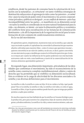 80
Varios
Autores
SEMILLAS
DEL
PUEBLO
establecen, desde los patrones de consumo hasta la valorización de la re-
lación con la naturaleza–, es estructural –en tanto visibiliza estrategias de
dominación subyacentes al agronegocio tales como las patentes–, es asimé-
trico –pues la relación de poder entre el movimiento y los actores corporati-
vistas privados y públicos es desigual–, es un conflicto de intereses –pues hay
incompatibilidad entre las partes–, es manifiesto en su dimensión social
–en tanto la semilla es considerada un recurso natural fundamental para la
vida–; no obstante, es latente –en tanto la dimensión política y económica
del conflicto tiene poca socialización en las instancias de comunicación
dominantes– y de allí la importancia de la organización social para la trans-
formación de este conjunto de condicionamientos sistémicos.
En la voz del movimiento:
El capitalismo quiere, simplemente, mantenerse más con la semilla y que cada día
vaya creciendo su poder; el capitalismo ha convertido la alimentación que nuestros
abuelos cultivaban para nuestros hijos –como el conuco que queremos rescatar–,
quieren convertirla en un valor de cambio y no de uso, es decir, quiere convertirla
en una mercancía ya que a medida que avanza la civilización pareciera que el atra-
so es mayor por cuanto las influencias de los países poderosos nos está haciendo
acercarnos cada vez más a una hambruna a través de la comercialización de los
mismos alimentos aportándoles químicos.95
En segundo lugar, una dimensión importante, articuladora de las iden-
tidades que conforman el movimiento, ha sido el reconocimiento de la
semilla como constructo complejo multidimensional, objeto y sujeto de
derecho que ha permitido que se visibilice su dimensión sociocultural.
Esto es evidente en la carga de afectividad de los discursos asociados a la
semilla y sus diversas definiciones para el movimiento:
La semilla es vida, la semilla es como un hijo. Si tú no cuidas a tu hijo, ¿qué puede
pasar? Eso es la semilla, la semilla es vida, la semilla es de todos, es como el agua,
la semilla es libre, el que la quiera sembrar puede hacerlo, que no tenga que pedirle
permiso a nadie para sembrar.
En muchos espacios nos han hablado de que la semilla es el insumo biológico para
la producción, pero para nosotros los campesinos, hijos de nuestros abuelos indí-
genas y afrodescendientes, la semilla es la vida y somos nosotros mismos, cada uno
(95)  Esta y las citas que presentamos como voces del movimiento son extractos de entrevistas realizadas
durante los debates constituyentes por la construcción del Proyecto de Ley de Semillas por parte
del Colectivo Agujero Negro.
 