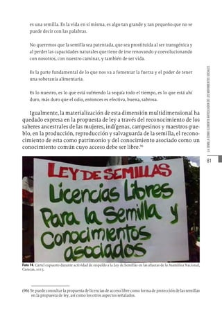 81
LA
SEMILLA
COMO
ELEMENTO
ARTICULADOR
DE
LOS
MOVIMIENTOS
SOCIALES
es una semilla. Es la vida en sí misma, es algo tan grande y tan pequeño que no se
puede decir con las palabras.
No queremos que la semilla sea patentada, que sea prostituida al ser transgénica y
al perder las capacidades naturales que tiene de irse renovando y coevolucionando
con nosotros, con nuestro caminar, y también de ser vida.
Es la parte fundamental de lo que nos va a fomentar la fuerza y el poder de tener
una soberanía alimentaria.
Es lo nuestro, es lo que está sufriendo la sequía todo el tiempo, es lo que está ahí
duro, más duro que el odio, entonces es efectiva, buena, sabrosa.
Igualmente, la materialización de esta dimensión multidimensional ha
quedado expresa en la propuesta de ley a través del reconocimiento de los
saberes ancestrales de las mujeres, indígenas, campesinos y maestros-pue-
blo, en la producción, reproducción y salvaguarda de la semilla, el recono-
cimiento de esta como patrimonio y del conocimiento asociado como un
conocimiento común cuyo acceso debe ser libre.96
Foto 14. Cartel expuesto durante actividad de respaldo a la Ley de Semillas en las afueras de la Asamblea Nacional,
Caracas, 2015.
(96)  Se puede consultar la propuesta de licencias de acceso libre como forma de protección de las semillas
en la propuesta de ley, así como los otros aspectos señalados.
 