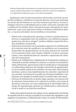 84
Varios
Autores
SEMILLAS
DEL
PUEBLO
Estamos fomentando un documento con poder para hacer una ley que nos dé fuer-
za para combatir abiertamente los transgénicos, hacerle un stop a los transgénicos
y al capitalismo de Monsanto, que es el rey de los monopolios.
Igualmente, entre las diversas prácticas observadas a través de encuen-
tros de semilleras y semilleros en espacios diversos y de las que participan
los actores del movimiento se crea una resistencia que busca y rescata es-
trategias colectivas o individuales para el cuido, valoración, reproducción
y siembra de las semillas. Entre estas prácticas que catalogamos de comu-
nalización –pues crean relaciones sociales en términos constitutivos abier-
tos–, y cuyo eje articulador son las semillas, se encuentran:
•	 Prácticas de comunalización: apuntan a acciones y producciones co-
lectivas y compartidas entre las semilleras y los semilleros (cayapas,
quehaceres colectivos, mingas99
, siembra solidaria, repartición de ta-
reas, asambleas, encuentros).
•	 Prácticas de reconexión con la naturaleza: apuntan a la visibilización
de la relación entre las semilleras y los semilleros con la naturaleza
(expresiones de agradecimiento con la tierra, prácticas de conexión
con la naturaleza tales como rituales, hablarle a la tierra, oraciones,
cantos y otras manifestaciones de conexión o expresiones de valora-
ción de la naturaleza).
•	 Prácticas de visibilización y legitimación de la dimensión espiritual y
cultural de la semilla: similares a la anterior, se centran en la semilla (ri-
tuales, definiciones, apreciaciones sobre la semilla que se contrapongan
a su dimensión productiva. Por ejemplo: expresiones de agradecimien-
to con la semilla, prácticas de conexión con estas tales como rituales,
oraciones, cantos y otras manifestaciones de conexión o expresión de
esa conexión. Asociación de la semilla con elementos familiares y sen-
timientos. Por ejemplo: la semilla abuela, la semilla vida, entre otros).
•	 Prácticas de feminización: en primer lugar, apuntan a la construcción
de relaciones horizontales en el cuido de la semilla y en la toma de
decisiones colectivas, así como explicitud de la afectividad sobre la
misma. En segundo lugar, apuntan a la visibilización y valoración del
rol de la mujer en las prácticas semilleras.
Todas estas prácticas buscan una ruptura con la organización y las formas
de reproducción de la vida que se producen en el marco del capitalismo y que
requieren cercamientos y cosificación de la vida y lo común. El Movimiento
(99)  Trabajo agrícola colectivo y gratuito con fines de utilidad social común.
 