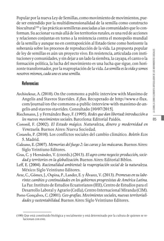 85
LA
SEMILLA
COMO
ELEMENTO
ARTICULADOR
DE
LOS
MOVIMIENTOS
SOCIALES
Popular por la nueva Ley de Semillas, como movimiento de movimientos, pue-
de ser entendido por la multidimensionalidad de la semilla como constructo
biocultural100
ylasprácticassemillerasasociadasalascomunidadesquelocon-
forman.Suaccionarvamásalládelosterritoriosrurales,esunareddeacciones
y relaciones conjuntas en torno a la resistencia contra el monopolio mundial
de la semilla y aunque no en contraposición al Estado tiene como horizonte la
soberanía sobre los procesos de reproducción de la vida. La propuesta popular
de ley de semillas es aún un proyecto vivo. En resistencia, articulada con insti-
tucionesycomunidades,ysindejaraunladolasiembra,lacayapa,elcantoola
formación política, la lucha del movimiento es una lucha que sigue, con hori-
zontetransformador,porlareapropiacióndelavida.Lasemillaeslavidaysomos
nosotros mismos, cada uno es una semilla.
Referencias
Architektur, A. (2010). On the commons: a public interview with Massimo de
Angelis and Stavros Stavrides. E-flux. Recuperado de http://www.e-flux.
com/journal/on-the-commons-a-public-interview-with-massimo-de-an-
gelis-and-stavros-stavrides. Consultado: [10/07/2015].
Riechmann, J. y Fernández Buey, F. (1995). Redes que dan libertad: introducción a
los nuevos movimientos sociales. Barcelona: Editorial Paidós.
Coronil, F. (2002). El Estado mágico. Naturaleza, dinero y modernidad en
Venezuela. Buenos Aires: Nueva Sociedad.
Cotarelo, P. (2010). Los conflictos sociales del cambio climático. Boletín Ecos
5. Madrid.
Galeano, E. (2007). Memorias del fuego 2: las caras y las máscaras. Buenos Aires:
Siglo Veintiuno Editores.
Gras, C. y Hernández, V. (coords.) (2013). El agro como negocio: producción, socie-
dad y territorios en la globalización. Buenos Aires: Editorial Biblos.
Leff, E. (2004). Racionalidad ambiental: la reapropiación social de la naturaleza.
México: Siglo Veintiuno Editores.
Arze, C., Gómez, J., Ospina, P., Lander, E. y Álvarez, V. (2013). Promesas en su labe-
rinto: cambios y continuidades en los gobiernos progresistas de América Latina.
La Paz: Instituto de Estudios Ecuatorianos (IEE), Centro de Estudios para el
Desarrollo Laboral y Agrario (Cedla), Centro Internacional Miranda (CIM).
Porto Gonçalves, C. (2001). Geo-grafías. Movimientos sociales, nuevas territoriali-
dades y sustentabilidad. Buenos Aires: Siglo Veintiuno Editores.
(100)  Que está constituido biológica y socialmente y está determinado por la cultura de quienes se re-
lacionan con este.
 