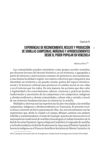 87
Capítulo IV
EXPERIENCIAS DE RECONOCIMIENTO,RESCATEY PRODUCCIÓN
DE SEMILLAS CAMPESINAS,INDÍGENASYAFRODESCENDIENTES
DESDE EL PODER POPULAR ENVENEZUELA
Mónica Pérez101
Las comunidades pueden entenderse como grupos sociales reunidos,
por diversos factores del devenir histórico, en un territorio, o agrupados a
partir de intereses y motivaciones comunes sin pertenecer, necesariamente,
a una misma localidad o región. Los sujetos colectivos que comparten una
identidad, un territorio y un pasado común, parten del espacio histórico-
social y la herencia cultural para promover el cambio social en sus vidas
y en el entorno que los rodea. De esta manera, las acciones que dan valor
y legitimidad a los conocimientos, saberes, creencias y prácticas locales,
tradicionales y ancestrales de las campesinas y los campesinos, indígenas
y afrodescendientes y demás comunidades, cobran vida y sentido a través
de un elemento fundamental para la existencia: la semilla.
Múltiples y diversas son las experiencias locales vinculadas a las semillas
campesinas, indígenas y afrodescendientes en Venezuela. El presente escri-
to busca construir un breve panorama de ellas. Así, nos encontramos con las
expresiones que, desde la ciudad o el campo, dibujan caminos con andares
rebeldes y transformadores: el maíz de Guanape, muestra de innovación en el
mejoramiento tradicional de semillas (Anzoátegui); el trabajo formativo de la
Red de Escuelas Populares Agroecológicas (Carabobo); el resguardo de semillas
y la biodiversidad en la Red de Productores/as Apacuana (Distrito Capital); la
herencia indígena en el Proyecto Semillero Socialista de Monte Carmelo y la
(101) Campaña Venezuela Libre de Transgénicos, Fundación de Investigaciones Sociales Diversidad.
 