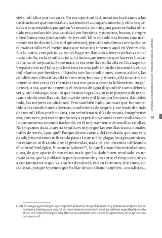 91
EXPERIENCIAS
DE
RECONOCIMIENTO,
RESCATE
Y
PRODUCCIÓN
DE
SEMILLAS
CAMPESINAS
siete mil kilos por hectárea. En esa oportunidad, nosotros invitamos a las
instituciones que nos estaban haciendo el acompañamiento, y ellos se que-
daban sorprendidos, porque en Venezuela, en ninguna parte se había obte-
nido esa producción, esa cantidad por hectárea, y nosotros, bueno, siempre
obteníamos una producción de tres mil kilos cuando era bueno (normal-
mente era de dos mil, dos mil quinientos), pero ahí nos dimos cuenta de que
el maíz criollo es el mejor maíz que nosotros tenemos aquí en Venezuela.
Por lo tanto, compatriotas, yo les hago un llamado a tener confianza en el
maíz criollo, en la semilla criolla, lo único que tenemos que hacer es buscar
la forma de mejorarla. Si ese maíz, si esa semilla criolla allá en Guanape so-
brepasó siete mil kilos por hectárea en una población de cincuenta y cinco
mil plantas por hectárea... Ustedes ven las condiciones, vamos a decir, las
condiciones climáticas allá no son muy buenas: primero, allá nosotros no
tenemos ríos cerca (el río más cerca nos pasa a sesenta kilómetros, imagí-
nense), o sea, que no tenemos el recurso de agua disponible como debería
ser y, sin embargo, vean lo que hemos logrado con este proyecto de mejo-
ramiento de semillas criollas, más de siete mil kilos por hectárea, dándoles
todo, las mejores condiciones. Pero también hubo un maíz que fue some-
tido a las condiciones adversas, condiciones de sequía y ese maíz dio más
de tres mil kilos por hectárea, con veinticuatro días de sequía, imagínense
eso, entonces, por eso es que yo voy a repetirlo, vamos a tener confianza en
lo que nosotros estamos haciendo, en el mejoramiento de semillas criollas.
No tengamos duda, nuestra semilla es mejor que las semillas trasnacionales
miles de veces, ¿por qué? Porque dense cuenta del resultado que nos está
dando y no estamos utilizando para el control de plagas los agroquímicos,
no estamos utilizando que si pesticidas, nada de eso, estamos utilizando
el control biológico, biocontroladores104
, lo que llaman biocontroladores,
o sea, de que aparte de eso es un maíz que ha dado buen resultado, es un
maíz sano, que la población puede consumir y no corre el riesgo de que va
a contaminarse o que va a sufrir de cáncer, eso en términos, diríamos, so-
cialistas, porque tenemos que hablar de socialismo también... socialistas...
(104)  Estrategia agroecológica que responde al manejo integral de insectos y plantas (manipulación de
insectos y plantas para control de otros insectos no beneficiosos en cultivos específicos), siendo
el uso del control biológico una alternativa saludable ante el uso de agrotóxicos de la agricultura
convencional.
 