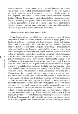94
Varios
Autores
SEMILLAS
DEL
PUEBLO
envenenándonos la mente con que esa era una semilla mejor, que la semi-
lla nuestra no tenía calidad, no tenía rendimiento y fue así como nuestros
ancestros y nuestros campesinos fueron poco a poco abandonando la se-
milla originaria y buscando la forma de sembrar esa semilla que nos vino
de afuera. Hoy en día, estaríamos hablando desde hace cincuenta años, nos
damos cuenta de que lo que ocurrió fue un saqueo, un saqueo primero a
la semilla que teníamos y luego un saqueo a lo que refiere a la memoria
histórica, porque nos quitaron eso totalmente, nos quitaron la semilla en
físico y nos quitaron el conocimiento que poseíamos.
“Nosotrosmismosproducíamosnuestracomida”
Pablo: Estas semillas, en realidad, no son nuevas; estas eran semillas que
simplemente, antes, cuando no habíamos obtenido el apoyo que nos está
dando este gobierno revolucionario, la Revolución, no estaban visibilizadas.
Ahora, todas esas semillas criollas están siempre a primera vista. Entonces,
nosotros debemos seguir trabajando para que los amigos de la ciudad, no
nada más los del campo, los de la ciudad también, se sumen a esta lucha,
como lo es la producción de semilla nacional, como es la producción de se-
millas sin transgénicos, semillas autóctonas, porque en realidad eso era de
nosotros antes. Nosotros mismos producíamos nuestra comida y eso es lo
que debemos retomar todos a nivel nacional, dense cuenta. Guanape es un
pueblo que no tiene agua, por decirlo así, no tiene agua, ya prácticamente
nosotros allá no vivimos, allá lo que hacemos es que sobrevivimos, porque,
primero, el agua la tenemos pero muy limitada, bueno, y Guanape con su
experiencia ha obtenido este resultado con este proyecto de producción de
semillas y tomando las condiciones de allá, las condiciones climáticas, la
falta de agua... Bueno, cuanto pueblo o cuanta comuna se puedan conse-
guir a nivel nacional, que sigan el ejemplo de Guanape. Si a nivel nacional
se suman con esta misma idea de producir semillas, por lo menos doscien-
tas comunas, que yo creo que hay más, más de mil, pero nada más que con
doscientas comunas, nosotros vamos a resolver el problema de semillas que
tenemos a nivel nacional, con doscientas familias que participen en la pro-
ducción de semillas nacionales. Nosotros tenemos que sacarnos de la men-
te de que si no son las semillas extranjeras, no tenemos vida, ¡no! Nosotros
tenemos potenciales mejores que los de las trasnacionales, y aparte de eso,
bueno, ahí estaremos soberanamente, estaremos logrando la independencia
definitiva. No vamos a depender de nadie para comernos nuestras arepas
nacionales, porque también existen contradicciones: ¡cómo es posible que
 