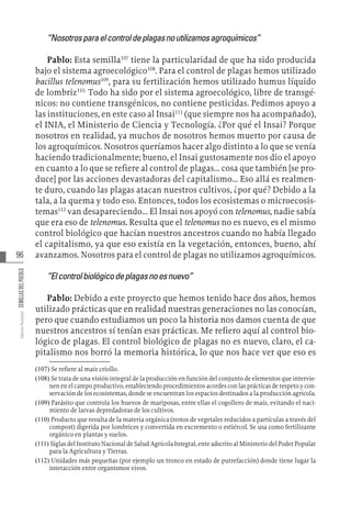96
Varios
Autores
SEMILLAS
DEL
PUEBLO
“Nosotrosparaelcontroldeplagasnoutilizamosagroquímicos”
Pablo: Esta semilla107
tiene la particularidad de que ha sido producida
bajo el sistema agroecológico108
. Para el control de plagas hemos utilizado
bacillus telenomus109
, para su fertilización hemos utilizado humus líquido
de lombriz110.
Todo ha sido por el sistema agroecológico, libre de transgé-
nicos: no contiene transgénicos, no contiene pesticidas. Pedimos apoyo a
las instituciones, en este caso al Insai111
(que siempre nos ha acompañado),
el INIA, el Ministerio de Ciencia y Tecnología. ¿Por qué el Insai? Porque
nosotros en realidad, ya muchos de nosotros hemos muerto por causa de
los agroquímicos. Nosotros queríamos hacer algo distinto a lo que se venía
haciendo tradicionalmente; bueno, el Insai gustosamente nos dio el apoyo
en cuanto a lo que se refiere al control de plagas... cosa que también [se pro-
duce] por las acciones devastadoras del capitalismo... Eso allá es realmen-
te duro, cuando las plagas atacan nuestros cultivos, ¿por qué? Debido a la
tala, a la quema y todo eso. Entonces, todos los ecosistemas o microecosis-
temas112
van desapareciendo... El Insai nos apoyó con telenomus, nadie sabía
que era eso de telenomus. Resulta que el telenomus no es nuevo, es el mismo
control biológico que hacían nuestros ancestros cuando no había llegado
el capitalismo, ya que eso existía en la vegetación, entonces, bueno, ahí
avanzamos. Nosotros para el control de plagas no utilizamos agroquímicos.
“Elcontrolbiológicodeplagasnoesnuevo”
Pablo: Debido a este proyecto que hemos tenido hace dos años, hemos
utilizado prácticas que en realidad nuestras generaciones no las conocían,
pero que cuando estudiamos un poco la historia nos damos cuenta de que
nuestros ancestros sí tenían esas prácticas. Me refiero aquí al control bio-
lógico de plagas. El control biológico de plagas no es nuevo, claro, el ca-
pitalismo nos borró la memoria histórica, lo que nos hace ver que eso es
(107)  Se refiere al maíz criollo.
(108)  Se trata de una visión integral de la producción en función del conjunto de elementos que intervie-
nen en el campo productivo, estableciendo procedimientos acordes con las prácticas de respeto y con-
servación de los ecosistemas, donde se encuentran los espacios destinados a la producción agrícola.
(109)  Parásito que controla los huevos de mariposas, entre ellas el cogollero de maíz, evitando el naci-
miento de larvas depredadoras de los cultivos.
(110)  Producto que resulta de la materia orgánica (restos de vegetales reducidos a partículas a través del
compost) digerida por lombrices y convertida en excremento o estiércol. Se usa como fertilizante
orgánico en plantas y suelos.
(111)  Siglas del Instituto Nacional de Salud Agrícola Integral, ente adscrito al Ministerio del Poder Popular
para la Agricultura y Tierras.
(112)  Unidades más pequeñas (por ejemplo un tronco en estado de putrefacción) donde tiene lugar la
interacción entre organismos vivos.
 
