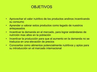 OBJETIVOS Aprovechar el valor nutritivo de los productos andinos incentivando su consumo Aprender a valorar estos productos como legado de nuestros antepasados Incentivar la demanda en el mercado, para lograr estándares de nutrición mas altos en la población Incentivar la producción para que el aumento en la demanda no se traduzca en una elevación de precios Conocerlos como alimentos potencialmente nutritivos y aptos para su introducción en el marcado internacional 