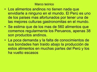Marco teórico Los alimentos andinos no tienen nada que envidiarle a ninguno en el mundo. El Perú es uno de los países mas afortunados por tener una de las mejores culturas gastronomitas en el mundo. Se estima que de los mas de 560 alimentos que comemos regularmente los Peruanos, apenas 38 son productos andinos. La poca demanda y la falta de conocimientos de sus bondades han traído abajo la producción de estos alimentos en muchas partes del Perú y los ha vuelto escasos  