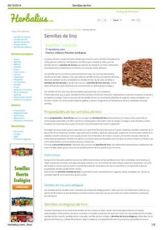 El blog de Herbalius 
746 4 
04/10/2014 Semillas de lino 
Herbalius > Alimentos ecológicos > Semillas > Semillas de lino 
Semillas de lino 
La planta del lino o linaza se cultiva desde hace mas de cuatro mil años. Esta planta se 
utiliza para la confección textil gracias a las fibras que contiene su tallo y por las 
semillas de lino o semillas de linaza que además de utilizarse con fines medicinales 
se emplean para la elaboración de harina y el conocido aceite de linaza. 
Las semillas de lino se cultivan prácticamente en todos los rincones del planeta, 
siendo las de mejor calidad y mas valoradas las semillas de lino procedentes de Rusia. 
Destacan también las dos variedades de semillas de lino, las de color amarillas o 
semillas de lino dorado y las de color oscuro o semillas de lino marrón, siendo 
estas últimas de mayor interés por su concentración en ácidos grasos omega 3. 
Las semillas de lino esta muy recomendadas para personas con problemas 
intestinales dada que su gran cantidad de fibra favorece el transito intestinal, colaborando a controlar el apetito, el azúcar y 
los lípidos en sangre. Para el consumo de las semillas de lino se recomienda añadirlas en yogures, salsas, ensaladas o en 
formato molido con el que poder elaborar galletas o panes consiguiendo así beneficiarse de las propiedades de estas 
semillas. 
Propiedades de las semillas de lino 
De las propiedades y beneficios que nos otorgan las semillas de lino destacaríamos sin duda su alto contenido en 
ácidos grasos esenciales y en fibra, siendo los ácidos grasos esenciales como el omega 3, omega 6, acido linoleico y acido 
linolénico de vital importancia para el correcto funcionamiento de nuestro organismo. 
Al margen de estos ácidos grasos esenciales y su aporte de fibra que favorece el transito intestinal, también colaboran en la 
absorción de las vitaminas solubles, mejorando así la calidad y salud de nuestra piel, colabora en el control del colesterol, la 
diabetes, tensión arterial así como ayuda al buen funcionamiento de nuestro corazón y el sistema vascular, además de 
todas estas propiedades también nos aporta una buena dosis de minerales como el calcio, el cromo, el hierro, el fósforo, así 
como aminoácidos como la cisteína, leucina o isoleucina. 
Entre las contraindicaciones a destacar del consumo de semillas de lino, solo deberíamos descartarlas si padecemos de 
colon irritable, dado que el consumo de semillas enteras de lino podría irritar el mismo. 
Como tomar 
Aunque en el mercado podemos encontrar diferentes formatos de las semillas de lino, tanto trituradas como enteras, la 
mejor manera de tomarlas será adquiriéndolas enteras y con un molinillo de café molerlas antes de consumirlas, con el fin 
de romper la cáscara que envuelve la semilla favoreciendo así la absorción de sus beneficios y conservando todos las 
propiedades de esta semilla recién molida. 
Para tomar las semillas molidas de lino, lo podremos hacer mezclándola con yogures, salsas, ensaladas, etc. siendo la 
cantidad ideal de unos veinticinco gramos al día. 
Semillas de lino para adelgazar 
Las semillas de lino también están indicadas para dietas de adelgazamiento, dado que son el complemento ideal por su 
aporte de fibra diaria, lo que facilitara el correcto transito intestinal, a la vez que reducirá nuestro colesterol y evitara el 
estreñimiento. 
Semillas ecológicas de lino 
Si estáis interesados en la compra de semillas de lino o linaza, la mejor opción será la de adquirirlas en una tienda 
especializada o herboristería, donde encontrareis un amplio muestrario de opciones como son, las semillas de lino dorado, 
semillas de lino marrón, semillas de lino triturado, semillas de lino molidas o semillas de lino ecológicas, todas ellas con la 
garantía de frescura y calidad del producto. Aquí os dejamos una pequeña lista de los productos que podéis encontrar. 
Tipos De Semillas 
Semillas de sésamo 
Semillas de chía 
Semillas de girasol 
Semillas de lino 
Semillas de calabaza 
Alimentos Ecológicos 
Aceites 
Apícolas 
Bebidas 
Cereales 
Dulces 
Frutos secos 
Lácteos 
Legumbres 
Panadería 
Condimentos 
Semillas 
Frutas 
Verduras y hortalizas 
Tés e infusiones 
Especias 
Alimentación infantil 
Alimentos sin gluten 
Dietética 
Aminoácidos 
Adelgazamiento 
Deportistas 
Depurativos 
Vitaminas y Minerales 
Macrobiótica 
Fermentos 
Hongos 
Algas 
Proteinas vegetales 
LLiikkee 115 
huertos urbanos 
laveleria.com 
Huertos urbanos Macetas ecológicas 
herbalius.com/…/lino/ 1/2 
 
