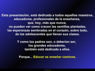 Esta presentación, está dedicada a todos aquellos maestros, educadores, profesionales de la enseñanza,  que, hoy, más que nunca,  no pueden ver como crecen las semillas plantadas, las esperanzas sembradas en el corazón, sobre todo,  de los adolescentes que llenan sus clases. Y como los padres son, o deberían ser,  los grandes educadores,  también está dedicada a ellos. Porque...  Educar es enseñar caminos. 