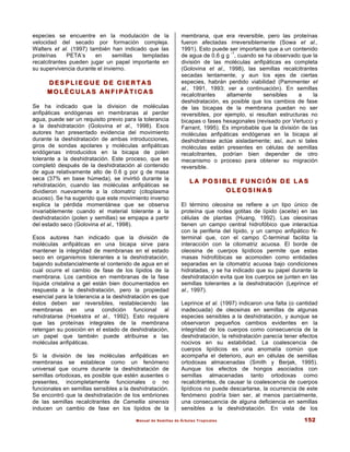 Manual de Semillas de Árboles Tropicales 152
especies se encuentre en la modulación de la
velocidad del secado por formación compleja.
Walters et al. (1997) también han indicado que las
proteínas PETA’s en semillas templadas
recalcitrantes pueden jugar un papel importante en
su supervivencia durante el invierno.
D E S P L I E G U E D E C I E R T A S
D E S P L I E G U E D E C I E R T A S
M O L É C U L A S A N F I P Á T I C A S
M O L É C U L A S A N F I P Á T I C A S
Se ha indicado que la division de moléculas
anfipáticas endógenas en membranas al perder
agua, puede ser un requisito previo para la tolerancia
a la deshidratación (Golovina et al., 1998). Esos
autores han presentado evidencia del movimiento
durante la deshidratación de ambas introducciones,
giros de sondas apolares y moléculas anfipáticas
endógenas introducidos en la bicapa de polen
tolerante a la deshidratación. Este proceso, que se
completó después de la deshidratación al contenido
de agua relativamente alto de 0.6 g por g de masa
seca (37% en base húmeda), se invirtió durante la
rehidratación, cuando las moléculas anfipáticas se
dividieron nuevamente a la citomatriz (citoplasma
acuoso). Se ha sugerido que este movimiento inverso
explica la pérdida momentánea que se observa
invariablemente cuando el material tolerante a la
deshidratación (polen y semillas) se empapa a partir
del estado seco (Golovina et al., 1998).
Esos autores han indicado que la división de
moléculas anfipáticas en una bicapa sirve para
mantener la integridad de membranas en el estado
seco en organismos tolerantes a la deshidratación,
bajando substancialmente el contenido de agua en el
cual ocurre el cambio de fase de los lípidos de la
membrana. Los cambios en membranas de la fase
líquida cristalina a gel están bien documentados en
respuesta a la deshidratación, pero la propiedad
esencial para la tolerancia a la deshidratación es que
éstos deben ser reversibles, restableciendo las
membranas en una condición funcional al
rehidratarse (Hoekstra et al., 1992). Esto requiere
que las proteínas integrales de la membrana
retengan su posición en el estado de deshidratación,
un papel que también puede atribuirse a las
moléculas anfipáticas.
Si la división de las moléculas anfipáticas en
membranas se establece como un fenómeno
universal que ocurre durante la deshidratación de
semillas ortodoxas, es posible que estén ausentes o
presentes, incompletamente funcionales o no
funcionales en semillas sensibles a la deshidratación.
Se encontró que la deshidratación de los embriones
de las semillas recalcitrantes de Camellia sinensis
inducen un cambio de fase en los lípidos de la
membrana, que era reversible, pero las proteínas
fueron afectadas irreversiblemente (Sowa et al.,
1991). Esto puede ser importante que a un contenido
de agua de 0.6 g g
-1
, cuando se ha observado que la
división de las moléculas anfipáticas es completa
(Golovina et al., 1998), las semillas recalcitrantes
secadas lentamente, y aun los ejes de ciertas
especies, habrán perdido viabilidad (Pammenter et
al., 1991, 1993; ver a continuación). En semillas
recalcitrantes altamente sensibles a la
deshidratación, es posible que los cambios de fase
de las bicapas de la membrana puedan no ser
reversibles, por ejemplo, si resultan estructuras no
bicapas o fases hexagonales (revisado por Vertucci y
Farrant, 1995). Es improbable que la división de las
moléculas anfipáticas endógenas en la bicapa al
deshidratrase actúe aisladamente; así, aun si tales
moléculas están presentes en células de semillas
recalcitrantes, podrían bien depender de otro
mecanismo o proceso para obtener su migración
reversible.
L A P O S I B L E F U N C I Ó N D E L A S
L A P O S I B L E F U N C I Ó N D E L A S
O L E O S I N A S
O L E O S I N A S
El término oleosina se refiere a un tipo único de
proteína que rodea gotitas de lípido (aceite) en las
células de plantas (Huang, 1992). Las oleosinas
tienen un campo central hidrofóbico que interactúa
con la periferia del lípido, y un campo anfipático N-
terminal que, con el campo C-terminal facilita la
interacción con la citomatriz acuosa. El borde de
oleosina de cuerpos lipídicos permite que estas
masas hidrofóbicas se acomoden como entidades
separadas en la citomatriz acuosa bajo condiciones
hidratadas, y se ha indicado que su papel durante la
deshidratación evita que los cuerpos se junten en las
semillas tolerantes a la deshidratación (Leprince et
al., 1997).
Leprince et al. (1997) indicaron una falta (o cantidad
inadecuada) de oleosinas en semillas de algunas
especies sensibles a la deshidratación, y aunque se
observaron pequeños cambios evidentes en la
integridad de los cuerpos como consecuencia de la
deshidratación, la rehidratación parecía tener efectos
nocivos en su estabilidad. La coalescencia de
cuerpos lipídicos es una anomalía común que
acompaña el deterioro, aun en células de semillas
ortodoxas almacenadas (Smith y Berjak, 1995).
Aunque los efectos de hongos asociados con
semillas almacenadas tanto ortodoxas como
recalcitrantes, de causar la coalescencia de cuerpos
lipídicos no puede descartarse, la ocurrencia de este
fenómeno podría bien ser, al menos parcialmente,
una consecuencia de alguna deficiencia en semillas
sensibles a la deshidratación. En vista de los
 