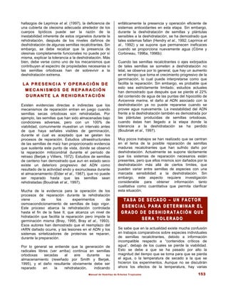 Manual de Semillas de Árboles Tropicales 153
hallazgos de Leprince et al. (1997), la deficiencia de
una cubierta de oleosina adecuada alrededor de los
cuerpos lipídicos puede ser la razón de la
inestabilidad inherente de estos organelos durante la
rehidratación, después de los niveles dañinos de
deshidratación de algunas semillas recalcitrantes. Sin
embargo, se debe recalcar que la presencia de
olesinas completamente funcionales no puede por sí
misma, explicar la tolerancia a la deshidratación. Más
bien, debe verse como uno de los mecanismos que
contribuyen al espectro de propiedades necesarias si
las semillas ortodoxas han de sobrevivir a la
deshidratación extrema.
L A P R E S E N C I A Y O P E R A C I Ó N D E
L A P R E S E N C I A Y O P E R A C I Ó N D E
M E C A N I S M O S D E R E P A R A C I Ó N
M E C A N I S M O S D E R E P A R A C I Ó N
D U R A N T E L A R E H I D R A T A C I Ó N
D U R A N T E L A R E H I D R A T A C I Ó N
Existen evidencias directas e indirectas que los
mecanismos de reparación entran en juego cuando
semillas secas ortodoxas son rehidratadas. Por
ejemplo, las semillas que han sido almacenadas bajo
condiciones adversas, pero con un 100% de
viabilidad, comunmente muestran un intervalo antes
de que haya señales visibles de germinación,
durante el cual es aceptado que se gestan los
procesos de reparación. Estudios ultraestructurales
de las semillas de maíz han proporcionado evidencia
que sustenta este punto de vista, donde se observó
la reparación mitocondrial durante el período de
retraso (Berjak y Villiers, 1972). Estudios de semillas
de centeno han demostrado que aun en estado seco
existe un deterioro progresivo del ADN como
resultado de la actividad endo y exonucleasa durante
el almacenamiento (Elder et al., 1987), que no puede
ser reparado hasta que las semillas sean
rehidratadas (Boudriak et al., 1997).
Mucha de la evidencia para la operación de los
procesos de reparación durante la rehidratación
viene de los experimentos de
osmoacondicionamiento de semillas de bajo vigor.
Este proceso abarca la rehidratación controlada
hasta el fin de la fase II, que alcanza un nivel de
hidratación que facilita la reparación pero impide la
germinación misma (Bray, 1995; Bray et al., 1993).
Esos autores han demostrado que el reemplazo del
rARN dañado ocurre, y las lesiones en el ADN y los
sistemas sintetizadores de proteínas se reparan,
durante la preparación.
Por lo general se entiende que la generación de
radicales libres (ver arriba) continúa en semillas
ortodoxas secadas al aire durante su
almacenamiento (reseñado por Smith y Berjak,
1995), y el daño resultante obviamente debe ser
reparado en la rehidratación, indicando
enfáticamente la presencia y operación eficiente de
sistemas antioxidantes en esta etapa. Sin embargo,
durante la deshidratación de semillas y plántulas
sensibles a la deshidratación, se ha demostrado que
tales sistemas fallan (Hendry et al., 1992; Leprince et
al., 1992) y se supone que permanecen ineficaces
cuando se proporciona nuevamente agua (Côme y
Corbineau, 1996a, 1996b).
Cuando las semillas recalcitrantes o ejes extirpados
de tales semillas se someten a deshidratación no
letal, se observa por lo general, que hay un aumento
en el tiempo que toma el crecimiento progresivo de la
germinación, lo cual puede interpretarse como que
facilita la reparación. Sin embargo, es probable que
esto sea estrictamente limitado; estudios actuales
han demostrado que después que se pierde el 22%
del contenido de agua de las puntas del hipocotilo de
Avicennia marina, el daño al ADN asociado con la
deshidratación ya no puede repararse cuando se
provee agua nuevamente. La inestabilidad del ADN
frente a la deshidratación también es demostrada por
las plántulas producidas de semillas ortodoxas,
cuando éstas han llegado a la etapa donde la
tolerancia a la deshidratación se ha perdido
(Boubriak et al., 1997).
Muy pocos trabajos se han realizado que se centran
en el tema de la posible reparación de semillas
maduras recalcitrantes que han sufrido daño por
deshidratación. Actualmente se supone tácitamente
que los sistemas de reparación necesarios están
presentes, pero que ellos mismos son dañados por la
deshidratación más allá de ciertos límites, que
pueden variar entre semillas de especies con una
marcada sensibilidad a la deshidratación. Sin
embargo, este aspecto requiere investigación
considerable para obtener información tanto
cualitativa como cuantitativa que permita clarificar
esta situación.
T A S A D E S E C A D O
T A S A D E S E C A D O –
– U N F A C T O R
U N F A C T O R
E S E N C I A L P A R A D E T E R M I N A R E L
E S E N C I A L P A R A D E T E R M I N A R E L
G R A D O D E D E S H I D R A T A C I Ó N Q U E
G R A D O D E D E S H I D R A T A C I Ó N Q U E
S E R A T O L E R A D O
S E R A T O L E R A D O
Se sabe que en la actualidad existe mucha confusión
en trabajos comparativos sobre especies individuales
de semillas recalcitrantes, debido a información
incompatible respecto a “contenidos críticos de
agua”, debajo de los cuales se pierde la viabilidad.
Esto se debe a que se ha pasado por alto la
magnitud del tiempo que se toma para que se pierda
el agua, o la temperatura de secado a la que se
hicieron los experimentos. Aunque no se discutirán
ahora los efectos de la temperatura, hay varias
 