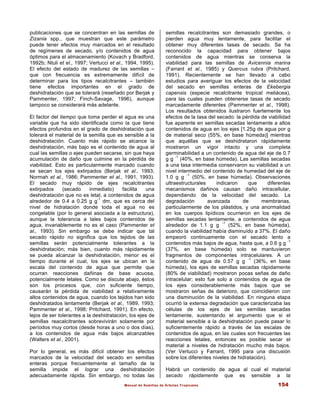 Manual de Semillas de Árboles Tropicales 154
publicaciones que se concentran en las semillas de
Zizania spp., que muestran que este parámetro
puede tener efectos muy marcados en el resultado
de regímenes de secado, y/o contenidos de agua
óptimos para el almacenamiento (Kovach y Bradford,
1992b; Ntuli et el., 1997; Vertucci et al., 1994, 1995).
El efecto del estado de madurez de las semillas –
que con frecuencia es extremamente difícil de
determinar para los tipos recalcitrantes – también
tiene efectos importantes en el grado de
deshidratación que se tolerará (reseñado por Berjak y
Pammenter, 1997; Finch-Savage, 1996), aunque
tampoco se considerará más adelante.
El factor del tiempo que toma perder el agua es una
variable que ha sido identificada como la que tiene
efectos profundos en el grado de deshidratación que
tolerará el material de la semilla que es sensible a la
deshidratación. Cuanto más rápido se alcance la
deshidratación, más bajo es el contenido de agua al
cual las semillas o ejes pueden secarse, sin que haya
acumulación de daño que culmine en la pérdida de
viabilidad. Esto es particularmente marcado cuando
se secan los ejes extirpados (Berjak et al., 1993;
Normah et al., 1986; Pammenter et al., 1991, 1993).
El secado muy rápido de ejes recalcitrantes
extirpados (secado inmediato) facilita una
deshidratación que no es letal, a contenidos de agua
alrededor de 0.4 a 0.25 g g
-1
dm, que es cerca del
nivel de hidratación donde toda el agua no es
congelable (por lo general asociada a la estructura),
aunque la tolerancia a tales bajos contenidos de
agua, invariablemente no es el caso (Pammenter et
al., 1993). Sin embargo se debe indicar que tal
secado rápido no significa que los tejidos de las
semillas serán potencialmente tolerantes a la
deshidratación; más bien, cuanto más rápidamente
se pueda alcanzar la deshidratación, menor es el
tiempo durante el cual, los ejes se ubican en la
escala del contenido de agua que permite que
ocurran reacciones dañinas de base acuosa,
potencialmente letales. Como se discute abajo, éstos
son los procesos que, con suficiente tiempo,
causarán la pérdida de viabilidad a relativamente
altos contenidos de agua, cuando los tejidos han sido
deshidratados lentamente (Berjak et al., 1989, 1993;
Pammenter et al., 1998; Pritchard, 1991). En efecto,
lejos de ser tolerantes a la deshidratación, los ejes de
semillas reacalcitrantes sobrevivirán solamente por
períodos muy cortos (desde horas a uno o dos días),
a los contenidos de agua más bajos alcanzables
(Walters et al., 2001).
Por lo general, es más difícil obtener los efectos
marcados de la velocidad del secado en semillas
enteras porque frecuentemente el tamaño de la
semilla impide el lograr una deshidratación
adecuadamente rápida. Sin embargo, no todas las
semillas recalcitrantes son demasiado grandes, o
pierden agua muy lentamente, para facilitar el
obtener muy diferentes tasas de secado. Se ha
reconocido la capacidad para obtener bajos
contenidos de agua mientras se conserva la
viabilidad para las semillas de Avicennia marina
(Farrant et al., 1985) y Quercus rubra (Pritchard,
1991). Recientemente se han llevado a cabo
estudios para averiguar los efectos de la velocidad
del secado en semillas enteras de Ekebergia
capensis (especie recalcitrante tropical meliácea),
para las cuales pueden obtenerse tasas de secado
marcadamente diferentes (Pammenter et al., 1998).
Los resultados obtenidos ilustraron fuertemente los
efectos de la tasa del secado: la pérdida de viabilidad
fue aparente en semillas secadas lentamente a altos
contenidos de agua en los ejes [1.25g de agua por g
de material seco (55%, en base húmeda)] mientras
que aquéllas que se deshidrataron rápidamente
mostraron un vigor intacto y una completa
germinabilidad a un contenido de agua del eje de 0.7
g g
-1
(40%, en base húmeda). Las semillas secadas
a una tasa intermedia conservaron su viabilidad a un
nivel intermedio del contenido de humedad del eje de
1.0 g g
-1
(50%, en base húmeda). Observaciones
ultraestructurales indicaron que diferentes
mecanismos dañinos causan daño intracellular,
dependiendo de la velocidad del secado. La
degradación avanzada de membranas,
particularmente de los plástidos, y una anormalidad
en los cuerpos lipídicos ocurrieron en los ejes de
semillas secadas lentamente, a contenidos de agua
alrededor de 1.1 g g
-1
(52%, en base húmeda),
cuando la viabilidad había disminuído a 37%. El daño
empeoró continuamente con el secado lento a
contenidos más bajos de agua, hasta que, a 0.6 g g
-1
(37%, en base húmeda) solo se mantuvieron
fragmentos de componentes intracelulares. A un
contenido de agua de 0.57 g g
-1
(36%, en base
húmeda), los ejes de semillas secadas rápidamente
(80% de viabilidad) mostraron pocas señas de daño
intracelular; esto fue solo a contenidos de agua de
los ejes considerablemente más bajos que se
mostraron señas de deterioro, que coincidieron con
una disminución de la viabilidad. En ninguna etapa
ocurrió la extensa degradación que caracterizaba las
células de los ejes de las semillas secadas
lentamente, sustentando el argumento que si el
material sensible a la deshidratación puede pasar lo
suficientemente rápido a través de las escalas de
contenidos de agua, en las cuales son frecuentes las
reacciones letales, entonces es posible secar el
material a niveles de hidratación mucho más bajos.
(Ver Vertucci y Farrant, 1995 para una discusión
sobre los diferentes niveles de hidratación).
Habrá un contenido de agua al cual el material
secado rápidamente que es sensible a la
 