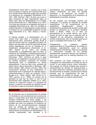 Manual de Semillas de Árboles Tropicales 155
deshidratación sufrirá daño y, mientras que el valor
varía de especie a especie, por lo general está cerca
de la escala donde solamente queda agua asociada
a la estructura (no congelable) (Pammenter et al.,
1991, 1993; Pritchard, 1991). El daño que ocurre a
tales contenidos de agua relativamente bajos se
define como daño por deshidratación en el sentido
estricto (Pammenter et al., 1998; Walters et al., 2001)
y se indica que coincide con la alteración del agua no
congelable (Pammenter et al., 1991). En contraste, el
material tolerante a la deshidratación puede soportar
la remoción de una considerable proporción de esta
agua (Pammenter et al., 1991; Vertucci y Farrant,
1995).
El material sensible a la deshidratación con un
secado lento sufre daño a contenidos de agua
relativamente altos, ciertamente aquéllos donde el
agua de solución (esto es, congelable) prevalece. Se
sugiere que este daño resulta de reacciones de base
acuosa degradativas que son el resultado de un
metabolismo desbalanceado (Pammenter et al.,
2001; Walters et al., 2001). Las semillas
recalcitrantes (y probablemente todos los tipos no
ortodoxos) son hidratados y metabólicamente activos
cuando se desprenden (Berjak et al., 1989; Berjak y
Pammenter, 1997). Conforme se pierde el agua
lentamente, el metabolismo continuará, pero cuando
las semillas mantienen contenidos de humedad
relativamente altos, el metabolismo se volverá
desequilibrado o fuera de fase como resultado del
estrés hídrico interno (Senaratna y McKersie, 1986;
Smith y Berjak, 1995; Vertucci y Farrant, 1995). Una
consecuencia probable de este metabolismo no
regularizado será la generación de radicales libres y
consecuentemente un daño por oxidación (Finch-
Savage et al., 1994a, Hendry, 1993; Hendry et al.,
1992; Leprince et al., 1990b). Se predice que la
gravedad de este tipo de daño, el cual ha sido
denominado daño metabólico (Walters et al., 2001)
aumenta en proporción inversa a la velocidad del
secado, ocurriendo una pérdida de viabilidad cuando
el contenido de agua se incrementa rápidamente.
C O N C L U S I O N E S
C O N C L U S I O N E S
Se ha propuesto que el comportamiento de semillas
no ortodoxas es una consecuencia de la carencia de
alguno, o quizás todos, de la serie de mecanismos o
procesos protectores que juntos otorgan a las
semillas ortodoxas tolerancia a la deshidratación. Es
probable que haya una gradación en presencia y/o
eficacia de los procesos/mecanismos planteados
entre las semillas de especies no ortodoxas,
explicando la variabilidad de respuestas al estrés,
especialmente los impuestos por deshidratación. Las
semillas recalcitrantes más sensibles a la
deshidratación son probablemente aquéllas que
carecen virtualmente, de todos los factores
protectores y de reparación que facilitan la
adquisición y el mantenimiento de la tolerancia a la
deshidratación en semillas ortodoxas.
Se han sugerido dos principales factores que
contribuyen a la pérdida de viabilidad de semillas
recalcitrantres: (1) las consecuencias de un
metabolismo desbalanceado durante la
deshidratación [y posiblemente también cuando tales
semillas se almacenan en la condición hidratada
(Smith y Berjak, 1995)]; (2) el daño por
deshidratación en el sentido estricto, que ocurre
cuando se retira el agua que es esencial para la
integridad de las estructuras intracelulares; en
semillas recalcitrantes, esto se considera igual que el
agua no congelable (Pammenter et al., 1991).
Probablemente no podremos explicar
satisfactoriamente el comportamiento de semillas no
ortodoxas, especialmente aquél de semillas
verdaderamente recalcitrantes, hasta que se obtenga
un conocimiento completo de los factores
aparentemente numerosos factores que interactúan,
para hacer posible que se obtenga tolerancia a la
deshidratación.
Será necesaria una fuerte colaboración en la
investigación de especialistas en semillas de todo el
mundo, lo cual pueda producir mayor información,
más precisas, de criterios multiples para calcular el
comportamiento de semillas en almacenamiento y
así, poder determinar ambientes apropiados para el
almacenamiento de semillas. Creemos que el método
resumido aquí es especialmente útil para el
almacenamiento de semillas de árboles, y que tal
reto de colaboración se requiere urgentemente.
 