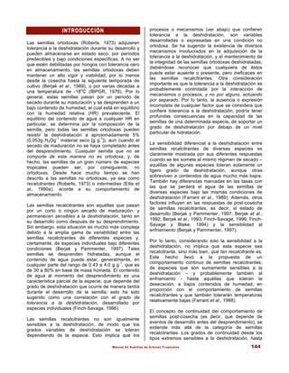 Manual de Semillas de Árboles Tropicales 144
INTRODUCCIÓN
INTRODUCCIÓN
Las semillas ortodoxas (Roberts, 1973) adquieren
tolerancia a la deshidratación durante su desarrollo y
pueden almacenarse en estado seco, por períodos
predecibles y bajo condiciones específicas. A no ser
que estén debilitadas por hongos con tolerancia cero
en almacenamiento, las semillas ortodoxas deben
mantener un alto vigor y viabilidad, por lo menos
desde la cosecha hasta la siguiente temporada de
cultivo (Berjak et al., 1989), o por varias décadas a
una temperatura de -18
o
C (IBPGR, 1976). Por lo
general, estas semillas pasan por un período de
secado durante su maduración y se desprenden a un
bajo contenido de humedad, el cual está en equilibrio
con la humedad relativa (HR) prevaleciente. El
equilibrio del contenido de agua a cualquier HR en
particular, se determina por la composición de la
semilla, pero todas las semillas ortodoxas pueden
resistir la deshidratación a aproximadamente 5%
(0.053g H2Og
-1
material seco [g g
-1
]), aun cuando el
secado de maduración no se haya completado antes
del desprendimiento. Cualquier semilla que no se
comporte de esta manera no es ortodoxa, y, de
hecho, las semillas de un gran número de especies
tropicales pueden ser, por consiguiente, no
ortodoxas. Desde hace mucho tiempo se han
descrito a las semillas no ortodoxas, ya sea como
recalcitrantes (Roberts, 1973) o intermedias (Ellis et
al., 1990a), acorde a su comportamiento de
almacenamiento.
Las semillas recalcitrantes son aquéllas que pasan
por un corto o ningún secado de maduración, y
permanecen sensibles a la deshidratación, tanto en
su desarrollo como después de su desprendimiento.
Sin embargo, esta situación es mucho más compleja
debido a la amplia gama de variabilidad entre las
semillas recalcitrantes de diferentes especies y,
ciertamente, de especies individuales bajo diferentes
condiciones (Berjak y Pammenter, 1997). Tales
semillas se desprenden hidratadas, aunque el
contenido de agua puede estar, generalmente, en
cualquier parte del rango de 0.43 a 4.0 g g
-1
, que es
de 30 a 80% en base de masa húmeda. El contenido
de agua al momento del desprendimiento es una
característica parcial de la especie, que depende del
grado de deshidratación que ocurre de manera tardía
durante el desarrollo de la semilla; esto ha sido
sugerido como una correlación con el grado de
tolerancia a la deshidratación, desarrollado por
especies individuales (Finch-Savage, 1996).
Las semillas recalcitrantes no son igualmente
sensibles a la deshidratación, de modo que los
grados variables de deshidratación se toleran
dependiendo de la especie. Esto implica que los
procesos o mecanismos (ver abajo) que confieren
tolerancia a la deshidratación, son variables
desarrolladas o expresadas en una condición no
ortodoxa. Se ha sugerido la existencia de diversos
mecanismos involucrados en la adquisición de la
tolerancia a la deshidratación, y el mantenimiento de
la integridad de las semillas ortodoxas deshidratadas,
debiéndose reconocer que cualquiera de éstos
puede estar ausente o presente, pero ineficaces en
las semillas recalcitrantes. Otra consideración
importante es que la tolerancia a la deshidratación es
probablemente controlada por la interacción de
mecanismos o procesos, y no por alguno, actuando
por separado. Por lo tanto, la ausencia o expresión
incompleta de cualquier factor que se considera que
confiere tolerancia a la deshidratación, podría tener
profundas consecuencias en la capacidad de las
semillas de una determinada especie, de soportar un
grado de deshidratación por debajo de un nivel
particular de hidratación.
La sensibilidad diferencial a la deshidratación entre
semillas recalcitrantes de diversas especies es
claramente mostrada por sus diferentes respuestas
cuando se les somete al mismo régimen de secado –
aquéllas de algunas especies toleran solamente un
ligero grado de deshidratación, aunque otras
sobreviven a contenidos de agua mucho más bajos.
También hay diferencias marcadas en las tasas con
las que se perderá el agua de las semillas de
diversas especies bajo las mismas condiciones de
deshidratación (Farrant et al., 1989). Además, otros
factores influyen en las respuestas de post-cosecha
de semillas recalcitrantes, es decir, el estado de
desarrollo (Berjak y Pammenter, 1997; Berjak et al.,
1992; Berjak et al., 1993; Finch-Savage, 1996; Finch-
Savage y Blake, 1994) y la sensibilidad al
enfriamiento (Berjak y Pammenter, 1997).
Por lo tanto, considerando solo la sensibilidad a la
deshidratación, no implica que esta especie sea
recalcitrante, sino más bien, qué tan recalcitrante es.
Este hecho llevó a la propuesta de un
comportamiento continuo de semillas recalcitrantes,
de especies que son sumamente sensibles a la
deshidratación – y probablemente también al
enfriamiento - hasta aquéllas que toleran la
desecación, a bajos contenidos de humedad, en
proporción con el comportamiento de semillas
recalcitrantes y que también tolerarán temperaturas
relativamente bajas (Farrant et al., 1988).
El concepto de continuidad del comportamiento de
semillas post-cosecha (es decir, que depende de
eventos de desarrollo antes del desprendimiento), se
extiende más allá de la categoría de semillas
recalcitrantes. Los grados de continuidad desde los
tipos extremos sensibles a la deshidratación, hasta
 