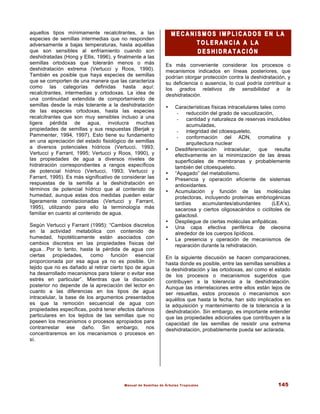 Manual de Semillas de Árboles Tropicales 145
aquellos tipos mínimamente recalcitrantes, a las
especies de semillas intermedias que no responden
adversamente a bajas temperaturas, hasta aquéllas
que son sensibles al enfriamiento cuando son
deshidratadas (Hong y Ellis, 1996), y finalmente a las
semillas ortodoxas que tolerarán menos o más
deshidratación extrema (Vertucci y Roos, 1990).
También es posible que haya especies de semillas
que se comporten de una manera que las caracteriza
como las categorías definidas hasta aquí:
recalcitrantes, intermedias y ortodoxas. La idea de
una continuidad extendida de comportamiento de
semillas desde la más tolerante a la deshidratación
de las especies ortodoxas, hasta las especies
recalcitrantes que son muy sensibles incluso a una
ligera pérdida de agua, involucra muchas
propiedades de semillas y sus respuestas (Berjak y
Pammenter, 1994, 1997). Esto tiene su fundamento
en una apreciación del estado fisiológico de semillas
a diversos potenciales hídricos (Vertucci, 1993;
Vertucci y Farrant, 1995; Vertucci y Roos, 1990), y
las propiedades de agua a diversos niveles de
hidratración correspondientes a rangos específicos
de potencial hídrico (Vertucci, 1993; Vertucci y
Farrant, 1995). Es más significativo de considerar las
respuestas de la semilla a la deshidratación en
términos de potencial hídrico que al contenido de
humedad, aunque estas dos medidas pueden estar
ligeramente correlacionadas (Vertucci y Farrant,
1995), utilizando para ello la terminología más
familiar en cuanto al contenido de agua.
Según Vertucci y Farrant (1995): “Cambios discretos
en la actividad metabólica con contenido de
humedad, hipotéticamente están asociados con
cambios discretos en las propiedades físicas del
agua…Por lo tanto, hasta la pérdida de agua con
ciertas propiedades, como función esencial
proporcionada por esa agua ya no es posible. Un
tejido que no es dañado al retirar cierto tipo de agua
ha desarrollado mecanismos para tolerar o evitar ese
estrés en particular”. Mientras que la discusión
posterior no depende de la apreciación del lector en
cuanto a las diferencias en los tipos de agua
intracelular, la base de los argumentos presentados
es que la remoción secuencial de agua con
propiedades específicas, podrá tener efectos dañinos
particulares en los tejidos de las semillas que no
poseen los mecanismos o procesos apropiados para
contrarrestar ese daño. Sin embargo, nos
concentraremos en los mecanismos o procesos en
sí.
M E C A N I S M O S I M P L I C A D O S E N L A
M E C A N I S M O S I M P L I C A D O S E N L A
T O L E R A N C I A A L A
T O L E R A N C I A A L A
D E S H I D R A T A C I
D E S H I D R A T A C I Ó N
Ó N
Es más conveniente considerar los procesos o
mecanismos indicados en líneas posteriores, que
podrían otorgar protección contra la deshidratación, y
su deficiencia o ausencia, lo cual podría contribuir a
los grados relativos de sensibilidad a la
deshidratación.
• Características físicas intracelulares tales como
- reducción del grado de vacuolización,
- cantidad y naturaleza de reservas insolubles
acumuladas,
- integridad del citoesqueleto,
- conformación del ADN, cromatina y
arquitectura nuclear
• Desdiferenciación intracelular, que resulta
efectivamente en la minimización de las áreas
superficiales de membranas y probablemente
también del citoesqueleto.
• “Apagado” del metabolismo.
• Presencia y operación eficiente de sistemas
antioxidantes.
• Acumulación y función de las moléculas
protectoras, incluyendo proteínas embriogénicas
tardías acumulantes/abundantes (LEA’s),
sacarosa y ciertos oligosacáridos o ciclitoles de
galactosil.
• Despliegue de ciertas moléculas anfipáticas.
• Una capa efectiva periférica de oleosina
alrededor de los cuerpos lipídicos.
• La presencia y operación de mecanismos de
reparación durante la rehidratación.
En la siguiente discusión se hacen comparaciones,
hasta donde es posible, entre las semillas sensibles a
la deshidratación y las ortodoxas, así como el estado
de los procesos o mecanismos sugeridos que
contribuyen a la tolerancia a la deshidratación.
Aunque las interrelaciones entre ellos están lejos de
ser resueltas, estos procesos o mecanismos son
aquéllos que hasta la fecha, han sido implicados en
la adquisición y mantenimiento de la tolerancia a la
deshidratación. Sin embargo, es importante entender
que las propiedades adicionales que contribuyen a la
capacidad de las semillas de resistir una extrema
deshidratación, probablemente pueda ser aclarada.
 