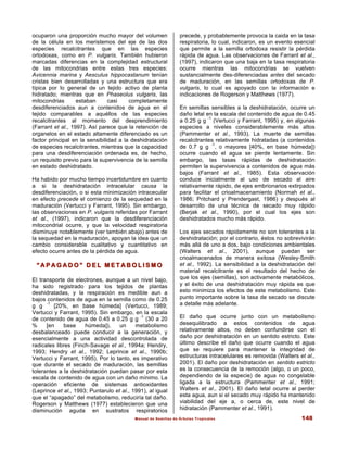 Manual de Semillas de Árboles Tropicales 148
ocuparon una proporción mucho mayor del volumen
de la célula en los meristemos del eje de las dos
especies recalcitrantes que en las especies
ortodoxas, como en P. vulgaris. También hubieron
marcadas diferencias en la complejidad estructural
de las mitocondrias entre estas tres especies:
Avicennia marina y Aesculus hippocastanum tenían
cristas bien desarrolladas y una estructura que era
típica por lo general de un tejido activo de planta
hidratado; mientras que en Phaseolus vulgaris, las
mitocondrias estaban casi completamente
desdiferenciados aun a contenidos de agua en el
tejido comparables a aquéllos de las especies
recalcitrantes al momento del desprendimiento
(Farrant et al., 1997). Así parece que la retención de
organelos en el estado altamente diferenciado es un
factor principal en la sensibilidad a la deshidratación
de especies recalcitrantes, mientras que la capacidad
para una desdiferenciación ordenada es, de hecho,
un requisito previo para la supervivencia de la semilla
en estado deshidratado.
Ha habido por mucho tiempo incertidumbre en cuanto
a si la deshidratación intracelular causa la
desdiferenciación, o si esta minimización intracecular
en efecto precede el comienzo de la sequedad en la
maduración (Vertucci y Farrant, 1995). Sin embargo,
las observaciones en P. vulgaris referidas por Farrant
et al., (1997), indicaron que la desdiferenciación
mitocondrial ocurre, y que la velocidad respiratoria
disminuye notablemente (ver también abajo) antes de
la sequedad en la maduración, apoyan la idea que un
cambio considerable cualitativo y cuantitativo en
efecto ocurre antes de la pérdida de agua.
“ A P A G A D O ” D E L M E T A B O L I S M O
“ A P A G A D O ” D E L M E T A B O L I S M O
El transporte de electrones, aunque a un nivel bajo,
ha sido registrado para los tejidos de plantas
deshidratadas, y la respiración es medible aun a
bajos contenidos de agua en la semilla como de 0.25
g g
-1
[20%, en base húmeda] (Vertucci, 1989;
Vertucci y Farrant, 1995). Sin embargo, en la escala
de contenido de agua de 0.45 a 0.25 g g
-1
(30 a 20
% [en base húmeda]), un metabolismo
desbalanceado puede conducir a la generación, y
esencialmente a una actividad descontrolada de
radicales libres (Finch-Savage et al., 1994a; Hendry,
1993; Hendry et al., 1992; Leprince et al., 1990b;
Vertucci y Farrant, 1995). Por lo tanto, es imperativo
que durante el secado de maduración, las semillas
tolerantes a la deshidratación puedan pasar por esta
escala de contenido de agua con un daño mínimo. La
operación eficiente de sistemas antioxidantes
(Leprince et al., 1993; Puntarulo et al., 1991), al igual
que el “apagado” del metabolismo, reduciría tal daño.
Rogerson y Matthews (1977) establecieron que una
disminución aguda en sustratos respiratorios
precede, y probablemente provoca la caida en la tasa
respiratoria, lo cual, indicaron, es un evento esencial
que permite a la semilla ortodoxa resistir la pérdida
rápida de agua. Las observaciones de Farrant et al.,
(1997), indicaron que una baja en la tasa respiratoria
ocurre mientras las mitocondrias se vuelven
sustancialmente des-diferenciadas antes del secado
de maduración, en las semillas ortodoxas de P.
vulgaris, lo cual es apoyado con la información e
indicaciones de Rogerson y Matthews (1977).
En semillas sensibles a la deshidratación, ocurre un
daño letal en la escala del contenido de agua de 0.45
a 0.25 g g
-1
(Vertucci y Farrant, 1995) y, en algunas
especies a niveles considerablemente más altos
(Pammenter et al., 1993). La muerte de semillas
recalcitrantes relativamente hidratadas (a contenidos
de 0.7 g g
-1
, o mayores [40%, en base húmeda])
ocurre cuando el agua se pierde lentamente. Sin
embargo, las tasas rápidas de deshidratación
permiten la supervivencia a contenidos de agua más
bajos (Farrant et al., 1985). Esta observación
conduce inicialmente al uso de secado al aire
relativamente rápido, de ejes embrionarios extirpados
para facilitar el crioalmacenamiento (Normah et al.,
1986; Pritchard y Prendergast, 1986) y después al
desarrollo de una técnica de secado muy rápido
(Berjak et al., 1990), por el cual los ejes son
deshidratados mucho más rápido.
Los ejes secados rápidamente no son tolerantes a la
deshidratación; por el contrario, éstos no sobrevivirán
más allá de uno a dos, bajo condiciones ambientales
(Walters et al., 2001), aunque puedan ser
crioalmacenados de manera exitosa (Wesley-Smith
et al., 1992). La sensibilidad a la deshidratación del
material recalcitrante es el resultado del hecho de
que los ejes (semillas), son activamente metabólicos,
y el éxito de una deshidratación muy rápida es que
esto minimiza los efectos de este metabolismo. Este
punto importante sobre la tasa de secado se discute
a detalle más adelante.
El daño que ocurre junto con un metabolismo
desequilibrado a estos contenidos de agua
relativamente altos, no deben confundirse con el
daño por deshidratación en un sentido estricto. Este
último describe el daño que ocurre cuando el agua
que se requiere para mantener la integridad de
estructuras intracelulares es removida (Walters et al.,
2001). El daño por deshidratación en sentido estricto
es la consecuencia de la remoción (algo, o un poco,
dependiendo de la especie) de agua no congelable
ligada a la estructura (Pammenter et al., 1991;
Walters et al., 2001). El daño letal ocurre al perder
esta agua, aun si el secado muy rápido ha mantenido
viabilidad del eje a, o cerca de, este nivel de
hidratación (Pammenter et al., 1991).
 