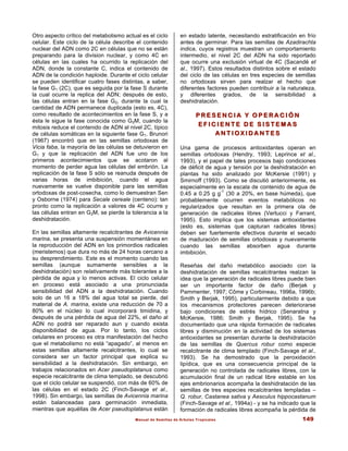 Manual de Semillas de Árboles Tropicales 149
Otro aspecto crítico del metabolismo actual es el ciclo
celular. Este ciclo de la célula describe el contenido
nuclear del ADN como 2C en células que no se están
preparando para la division nuclear, y como 4C en
células en las cuales ha ocurrido la replicación del
ADN, donde la constante C, indica el contenido de
ADN de la condición haploide. Durante el ciclo celular
se pueden identificar cuatro fases distintas, a saber,
la fase G1 (2C), que es seguida por la fase S durante
la cual ocurre la replica del ADN; después de esto,
las células entran en la fase G2, durante la cual la
cantidad de ADN permanece duplicada (esto es, 4C),
como resultado de acontecimientos en la fase S, y a
ésta le sigue la fase conocida como G2M, cuando la
mitosis reduce el contenido de ADN al nivel 2C, típico
de células somáticas en la siguiente fase G1. Brunori
(1967) encontró que en las semillas ortodoxas de
Vicia faba, la mayoría de las células se detuvieron en
G1 y que la replicación del ADN fue uno de los
primeros acontecimientos que se acotaron al
momento de perder agua las células del embrión. La
replicación de la fase S sólo se reanuda después de
varias horas de imbibición, cuando el agua
nuevamente se vuelve disponible para las semillas
ortodoxas de post-cosecha, como lo demuestran Sen
y Osborne (1974) para Secale cereale (centeno): tan
pronto como la replicación a valores de 4C ocurre y
las células entran en G2M, se pierde la tolerancia a la
deshidratación.
En las semillas altamente recalcitrantes de Avicennia
marina, se presenta una suspensión momentánea en
la reproducción del ADN en los primordios radicales
(meristemos) que dura no más de 24 horas cercano a
su desprendimiento. Este es el momento cuando las
semillas (aunque sumamente sensibles a la
deshidratación) son relativamente más tolerantes a la
pérdida de agua y lo menos activas. El ciclo celular
en proceso está asociado a una pronunciada
sensibilidad del ADN a la deshidratación. Cuando
solo de un 16 a 18% del agua total se pierde, del
material de A. marina, existe una reducción de 70 a
80% en el núcleo lo cual incorporará timidina, y
después de una pérdida de agua del 22%, el daño al
ADN no podrá ser reparado aun y cuando exista
disponibilidad de agua. Por lo tanto, los ciclos
celulares en proceso es otra manifestación del hecho
que el metabolismo no está “apagado”, al menos en
estas semillas altamente recalcitrantes, lo cual se
considera ser un factor principal que explica su
sensibilidad a la deshidratación. Sin embargo, en
trabajos relacionados en Acer pseudoplatanus como
especie recalcitrante de clima templado, se descubrió
que el ciclo celular se suspendió, con más de 60% de
las células en el estado 2C (Finch-Savage et al.,
1998). Sin embargo, las semillas de Avicennia marina
están balanceadas para germinación inmediata,
mientras que aquéllas de Acer pseudoplatanus están
en estado latente, necesitando estratificación en frío
antes de germinar. Para las semillas de Azadirachta
indica, cuyos registros muestran un comportamiento
intermedio, el nivel 2C del ADN ha sido reportado
que ocurre una exclusión virtual de 4C (Sacandé et
al., 1997). Estos resultados distintos sobre el estado
del ciclo de las células en tres especies de semillas
no ortodoxas sirven para realzar el hecho que
diferentes factores pueden contribuir a la naturaleza,
y diferentes grados, de la sensibilidad a
deshidratación.
P R E S E N C I A Y O P E R A C I Ó N
P R E S E N C I A Y O P E R A C I Ó N
E F I C I E N T E D E S I S T E M A S
E F I C I E N T E D E S I S T E M A S
A N T I O X I D A N T E S
A N T I O X I D A N T E S
Una gama de procesos antioxidantes operan en
semillas ortodoxas (Hendry, 1993; Leprince et al.,
1993), y el papel de tales procesos bajo condiciones
de déficit de agua y tensión por la deshidratación en
plantas ha sido analizado por McKersie (1991) y
Smirnoff (1993). Como se discutió anteriormente, es
especialmente en la escala de contenido de agua de
0.45 a 0.25 g g
-1
(30 a 20%, en base húmeda), que
probablemente ocurren eventos metabólicos no
regularizados que resultan en la primera ola de
generación de radicales libres (Vertucci y Farrant,
1995). Esto implica que los sistemas antioxidantes
(esto es, sistemas que capturan radicales libres)
deben ser fuertemente efectivos durante el secado
de maduración de semillas ortodoxas y nuevamente
cuando las semillas absorben agua durante
imbibición.
Reseñas del daño metabólico asociado con la
deshidratación de semillas recalcitrantes realzan la
idea que la generación de radicales libres puede bien
ser un importante factor de daño (Berjak y
Pammenter, 1997; Côme y Corbineau, 1996a, 1996b;
Smith y Berjak, 1995), particularmente debido a que
los mecanismos protectores parecen deteriorarse
bajo condiciones de estrés hídrico (Senaratna y
McKersie, 1986; Smith y Berjak, 1995). Se ha
documentado que una rápida formación de radicales
libres y disminución en la actividad de los sistemas
antioxidantes se presentan durante la deshidratación
de las semillas de Quercus robur como especie
recalcitrante de clima templado (Finch-Savage et al.,
1993). Se ha demostrado que la peroxidación
lipídica, que es una consecuencia principal de la
generación no controlada de radicales libres, con la
acumulación final de un radical libre estable en los
ejes embrionarios acompaña la deshidratación de las
semillas de tres especies recalcitrantes templadas –
Q. robur, Castanea sativa y Aesculus hippocastanum
(Finch-Savage et al., 1994a) - y se ha indicado que la
formación de radicales libres acompaña la pérdida de
 