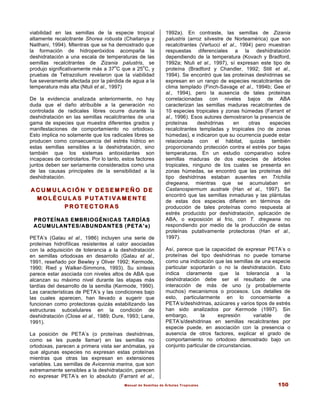 Manual de Semillas de Árboles Tropicales 150
viabilidad en las semillas de la especie tropical
altamente recalcitrante Shorea robusta (Chaitanya y
Naithani, 1994). MIentras que se ha demostrado que
la formación de hidroperóxidos acompaña la
deshidratación a una escala de temperaturas de las
semillas recalcitrantes de Zizania palustris, se
produjo significativamente más a 37
o
C que a 25
o
C, y
pruebas de Tetrazolium revelaron que la viabilidad
fue severamente afectada por la pérdida de agua a la
temperatura más alta (Ntuli et al., 1997)
De la evidencia analizada anteriormente, no hay
duda que el daño atribuible a la generación no
controlada de radicales libres ocurre durante la
deshidratación en las semillas recalcitrantes de una
gama de especies que muestra diferentes grados y
manifestaciones de comportamiento no ortodoxo.
Esto implica no solamente que los radicales libres se
producen como consecuencia del estrés hídrico en
estas semillas sensibles a la deshidratación, sino
también que los sistemas antioxidantes son
incapaces de controlarlos. Por lo tanto, estos factores
juntos deben ser seriamente considerados como una
de las causas principales de la sensibilidad a la
deshidratación.
A C U M U L A C I Ó N Y D E S E M P E Ñ O D E
A C U M U L A C I Ó N Y D E S E M P E Ñ O D E
M O L É C U L A S P U T A T I V A M E N T E
M O L É C U L A S P U T A T I V A M E N T E
P R O T E C T O R A S
P R O T E C T O R A S
PROTEÍNAS EMBRIOGÉNICAS TARDÍAS
ACUMULANTES/ABUNDANTES (PETA’s)
PETA’s (Galau et al., 1986) incluyen una serie de
proteínas hidrofílicas resistentes al calor asociadas
con la adquisición de tolerancia a la deshidratación
en semillas ortodoxas en desarrollo (Galau et al.,
1991, reseñado por Bewley y Oliver 1992; Kermode,
1990; Ried y Walker-Simmons, 1993). Su síntesis
parece estar asociada con niveles altos de ABA que
alcanzan su máximo nivel durante las etapas más
tardías del desarrollo de la semilla (Kermode, 1990).
Las características de PETA’s y las condiciones bajo
las cuales aparecen, han llevado a sugerir que
funcionan como protectoras quizás estabilizando las
estructuras subcelulares en la condición de
deshidratación (Close et al., 1989; Dure, 1993; Lane,
1991).
La posición de PETA’s (o proteínas deshidrinas,
como se les puede llamar) en las semillas no
ortodoxas, parecen a primera vista ser anómalas, ya
que algunas especies no expresan estas proteínas
mientras que otras las expresan en extensiones
variables. Las semillas de Avicennia marina, que son
extremamente sensibles a la deshidratación, parecen
no expresar PETA’s en lo absoluto (Farrant et al.,
1992a). En contraste, las semillas de Zizania
palustris (arroz silvestre de Norteamérica) que son
recalcitrantes (Vertucci et al., 1994) pero muestran
respuestas diferenciales a la deshidratación
dependiendo de la temperatura (Kovach y Bradford,
1992a; Ntuli et al., 1997), sí expresan este tipo de
proteína (Bradford y Chandler, 1992; Still et al.,
1994). Se encontró que las proteínas deshidrinas se
expresan en un rango de especies recalcitrantes de
clima templado (Finch-Savage et al., 1994b; Gee et
al., 1994), pero la ausencia de tales proteínas
correlacionadas con niveles bajos de ABA
caracterizan las semillas maduras recalcitrantes de
10 especies tropicales y zonas húmedas (Farrant et
al., 1996). Esos autores demostraron la presencia de
proteínas deshidrinas en otras especies
recalcitrantes templadas y tropicales (no de zonas
húmedas), e indicaron que su ocurrencia puede estar
relacionada con el hábitat, quizás también
proporcionando protección contra el estrés por bajas
temperaturas. En un estudio comparativo sobre
semillas maduras de dos especies de árboles
tropicales, ninguno de los cuales se presenta en
zonas húmedas, se encontró que las proteínas del
tipo deshidrinas estaban ausentes en Trichilia
dregeana, mientras que se acumulaban en
Castanospermum australe (Han et al., 1997). Se
encontró que las semillas inmaduras y las plántulas
de estas dos especies difieren en términos de
producción de tales proteínas como respuesta al
estrés producido por deshidratación, aplicación de
ABA, o exposición al frío, con T. dregeana no
respondiendo por medio de la producción de estas
proteínas putativamente protectoras (Han et al.,
1997).
Así, parece que la capacidad de expresar PETA’s o
proteínas del tipo deshidrinas no puede tomarse
como una indicación que las semillas de una especie
particular soportarán o no la deshidratación. Esto
indica claramente que la tolerancia a la
deshidratación debe ser el resultado de una
interacción de más de uno (y probablemente
muchos) mecanismos o procesos. Los detalles de
esto, particularmente en lo concerniente a
PETA’s/deshidrinas, azúcares y varios tipos de estrés
han sido analizados por Kermode (1997). Sin
embargo, la expresión variable de
PETA’s/deshidrinas en semillas recalcitrantes por
especie puede, en asociación con la presencia o
ausencia de otros factores, explicar el grado de
comportamiento no ortodoxo demostrado bajo un
conjunto particular de circunstancias.
 