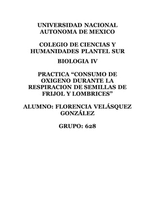 UNIVERSIDAD NACIONAL
AUTONOMA DE MEXICO
COLEGIO DE CIENCIAS Y
HUMANIDADES PLANTEL SUR
BIOLOGIA IV
PRACTICA “CONSUMO DE
OXIGENO DURANTE LA
RESPIRACION DE SEMILLAS DE
FRIJOL Y LOMBRICES”
ALUMNO: FLORENCIA VELÁSQUEZ
GONZÁLEZ
GRUPO: 628
 