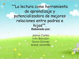 ““La lectura como herramienta de aprendizaje y potencializadora de mejores relaciones entre padres e hijos””. Elaborado por: Jaime Cortes  Ivón Blandón  Dona Gómez Isnedi Jaramillo 