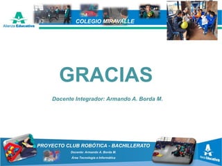PROYECTO CLUB ROBÓTICA - BACHILLERATO
Docente: Armando A. Borda M.
Área Tecnología e Informática
COLEGIO MIRAVALLE
GRACIAS
Docente Integrador: Armando A. Borda M.
 