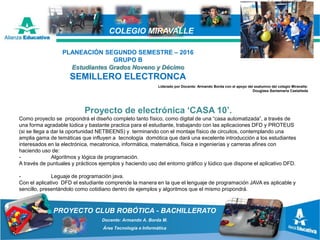 PROYECTO CLUB ROBÓTICA - BACHILLERATO
Docente: Armando A. Borda M.
Área Tecnología e Informática
COLEGIO MIRAVALLE
Proyecto de electrónica ‘CASA 10’.
Como proyecto se propondrá el diseño completo tanto físico, como digital de una “casa automatizada”, a través de
una forma agradable lúdica y bastante practica para el estudiante, trabajando con las aplicaciones DFD y PROTEUS
(si se llega a dar la oportunidad NETBEENS) y terminando con el montaje físico de circuitos, contemplando una
amplia gama de temáticas que influyen a tecnología domótica que dará una excelente introducción a los estudiantes
interesados en la electrónica, mecatronica, informática, matemática, física e ingenierías y carreras afines con
haciendo uso de:
- Algoritmos y lógica de programación.
A través de puntuales y prácticos ejemplos y haciendo uso del entorno gráfico y lúdico que dispone el aplicativo DFD.
- Leguaje de programación java.
Con el aplicativo DFD el estudiante comprende la manera en la que el lenguaje de programación JAVA es aplicable y
sencillo, presentándolo como cotidiano dentro de ejemplos y algoritmos que el mismo propondrá.
PLANEACIÓN SEGUNDO SEMESTRE – 2016
GRUPO B
Estudiantes Grados Noveno y Décimo
SEMILLERO ELECTRONCA
Liderado por Docente: Armando Borda con el apoyo del exalumno del colegio Miravalle:
Douglass Santamaría Castañeda
 