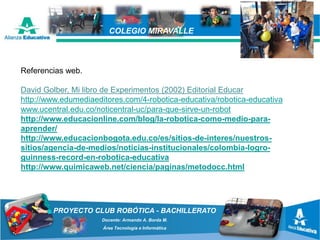 PROYECTO CLUB ROBÓTICA - BACHILLERATO
Docente: Armando A. Borda M.
Área Tecnología e Informática
COLEGIO MIRAVALLE
Referencias web.
David Golber, Mi libro de Experimentos (2002) Editorial Educar
http://www.edumediaeditores.com/4-robotica-educativa/robotica-educativa
www.ucentral.edu.co/noticentral-uc/para-que-sirve-un-robot
http://www.educacionline.com/blog/la-robotica-como-medio-para-
aprender/
http://www.educacionbogota.edu.co/es/sitios-de-interes/nuestros-
sitios/agencia-de-medios/noticias-institucionales/colombia-logro-
guinness-record-en-robotica-educativa
http://www.quimicaweb.net/ciencia/paginas/metodocc.html
 