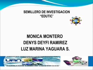 MONICA MONTERO  DENYS DEYFI RAMIREZ LUZ MARINA YAGUARA S . SEMILLERO DE INVESTIGACION “ EDUTIC ” 