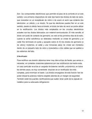 12
Son los componentes electrónicos que permiten el paso de la corriente en un solo
sentido. Los primeros dispositivos de este tipo fueron los diodos de tubo de vacío,
que consistían en un receptáculo de vidrio o de acero al vacío que contenía dos
electrodos: un cátodo y un ánodo. Ya que los electrones pueden fluir en un solo
sentido, desde el cátodo hacia el ánodo, el diodo de tubo de vacío se podía utilizar
en la rectificación. Los diodos más empleados en los circuitos electrónicos
actuales son los diodos fabricados con material semiconductor. El más sencillo, el
diodo con punto de contacto de germanio, se creó en los primeros días de la radio,
cuando la señal radiofónica se detectaba mediante un cristal de germanio y un
cable fino terminado en punta y apoyado sobre él. En los diodos de germanio (o
de silicio) modernos, el cable y una minúscula placa de cristal van montados
dentro de un pequeño tubo de vidrio y conectados a dos cables que se sueldan a
los extremos del tubo.
El Rectificador.
Para rectificar una tensión debemos tener muy claro el tipo de fuente que vamos a
necesitar, en contadas ocasiones optaremos por una rectificación de media onda,
un caso particular es el de un cargador de baterías sencillo y económico, en todos
los demás casos, es muy conveniente disponer de un rectificador de onda
completa, para minimizar el rizado. Los diodos encargados de esta función han de
poder disipar la potencia máxima exigible además de un margen de seguridad.
También están los puentes rectificadores que suelen tener parte de la cápsula en
metálico para su adecuada refrigeración
 