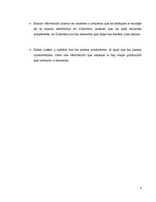 6
 Buscar información acerca de sectores o empresa que se dediquen a reciclaje
de la basura electrónica en Colombia. analizar que se está haciendo
actualmente en Colombia con los desechos que dejan las fuentes y las placas.
 Saber cuáles y cuántos son los países productores, al igual que los países
consumidores. crear una información que explique si hay mayor producción
que consumo o viceversa.
 