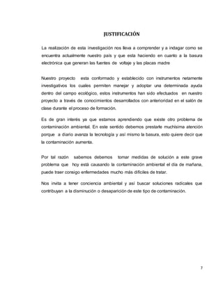 7
JUSTIFICACIÓN
La realización de esta investigación nos lleva a comprender y a indagar como se
encuentra actualmente nuestro país y que esta haciendo en cuanto a la basura
electrónica que generan las fuentes de voltaje y las placas madre
Nuestro proyecto esta conformado y establecido con instrumentos netamente
investigativos los cuales permiten manejar y adoptar una determinada ayuda
dentro del campo ecológico, estos instrumentos han sido efectuados en nuestro
proyecto a través de conocimientos desarrollados con anterioridad en el salón de
clase durante el proceso de formación.
Es de gran interés ya que estamos aprendiendo que existe otro problema de
contaminación ambiental. En este sentido debemos prestarle muchísima atención
porque a diario avanza la tecnología y así mismo la basura, esto quiere decir que
la contaminación aumenta.
Por tal razón sabemos debemos tomar medidas de solución a este grave
problema que hoy está causando la contaminación ambiental el día de mañana,
puede traer consigo enfermedades mucho más difíciles de tratar.
Nos invita a tener conciencia ambiental y así buscar soluciones radicales que
contribuyan a la disminución o desaparición de este tipo de contaminación.
 