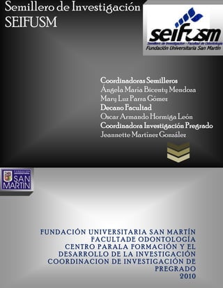 Semillero de Investigación
SEIFUSM


                   Coordinadoras Semilleros
                   Ángela María Bicenty Mendoza
                   Mary Luz Parra Gómez
                   Decano Facultad
                   Oscar Armando Hormiga León
                   Coordinadora Investigación Pregrado
                   Jeannette Martínez González




      FUNDACIÓN UNIVERSITARIA SAN MARTÍN
                FACULTADE ODONTOLOGÍA
           CENTRO PARALA FORMACIÓN Y EL
          DESARROLLO DE LA INVESTIGACIÓN
        COORDINACION DE INVESTIGACIÓN DE
                               PREGRADO
                                     2010
 