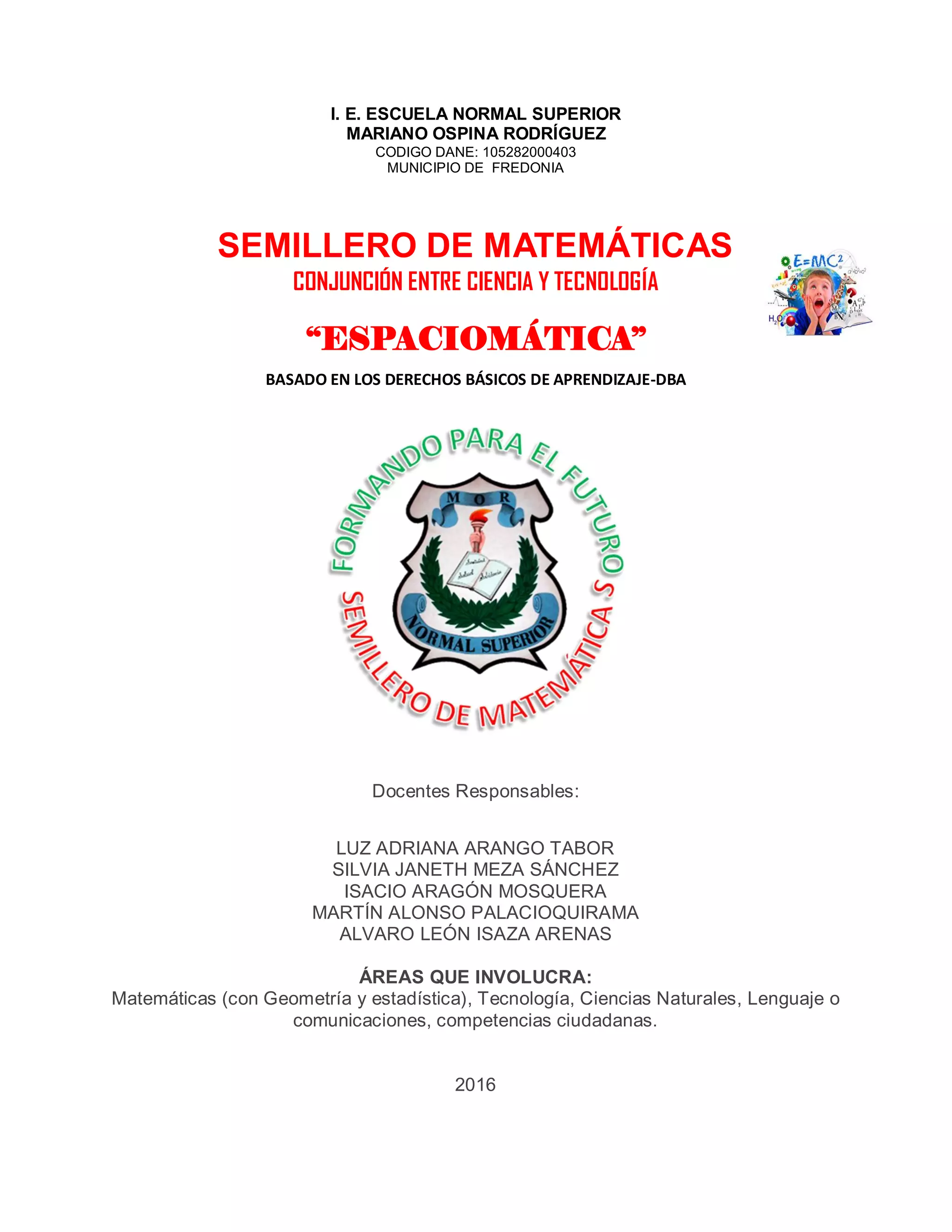 I. E. ESCUELA NORMAL SUPERIOR
MARIANO OSPINA RODRÍGUEZ
CODIGO DANE: 105282000403
MUNICIPIO DE FREDONIA
SEMILLERO DE MATEMÁTICAS
CONJUNCIÓN ENTRE CIENCIA Y TECNOLOGÍA
“ESPACIOMÁTICA”
BASADO EN LOS DERECHOS BÁSICOS DE APRENDIZAJE-DBA
Docentes Responsables:
LUZ ADRIANA ARANGO TABOR
SILVIA JANETH MEZA SÁNCHEZ
ISACIO ARAGÓN MOSQUERA
MARTÍN ALONSO PALACIOQUIRAMA
ALVARO LEÓN ISAZA ARENAS
ÁREAS QUE INVOLUCRA:
Matemáticas (con Geometría y estadística), Tecnología, Ciencias Naturales, Lenguaje o
comunicaciones, competencias ciudadanas.
2016
 