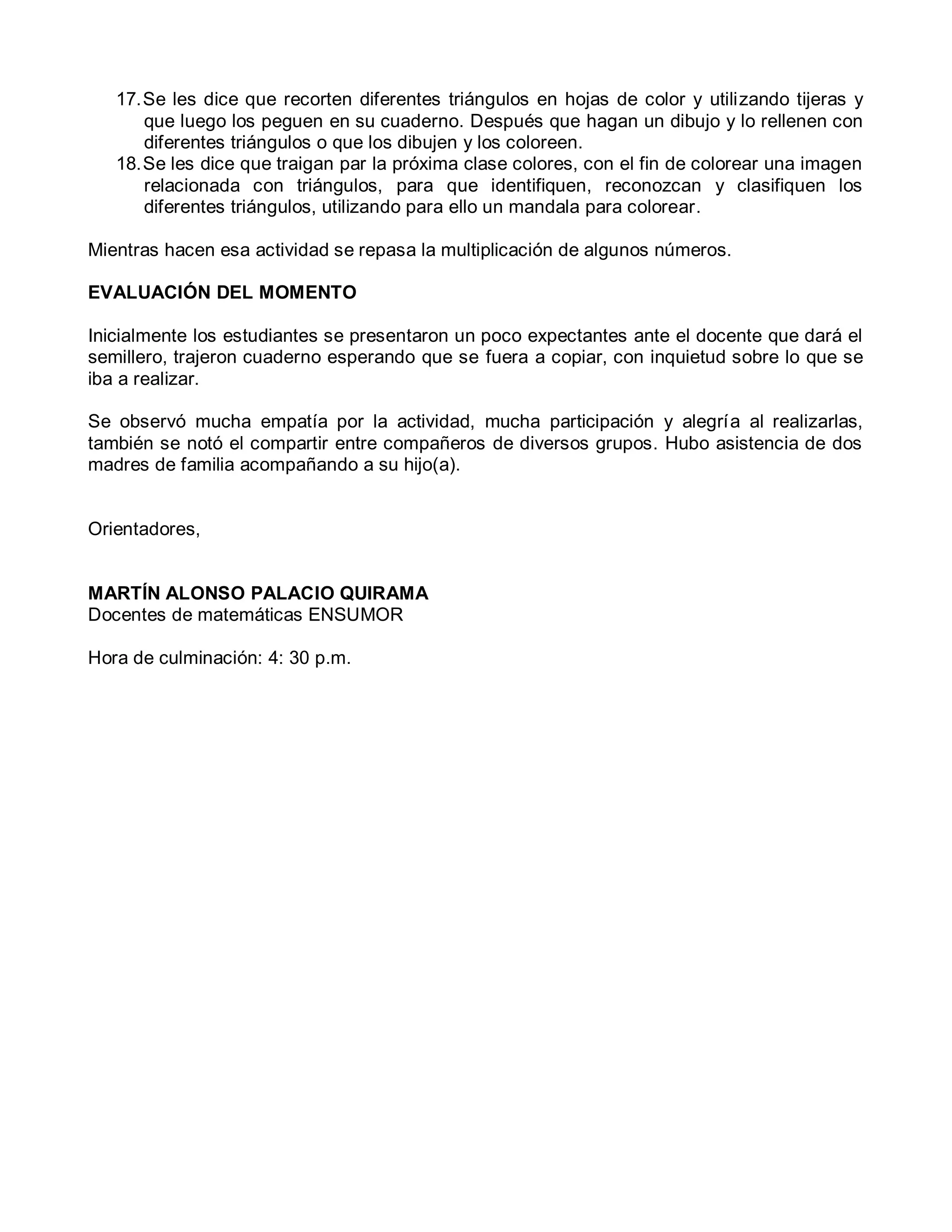 17.Se les dice que recorten diferentes triángulos en hojas de color y utilizando tijeras y
que luego los peguen en su cuaderno. Después que hagan un dibujo y lo rellenen con
diferentes triángulos o que los dibujen y los coloreen.
18.Se les dice que traigan par la próxima clase colores, con el fin de colorear una imagen
relacionada con triángulos, para que identifiquen, reconozcan y clasifiquen los
diferentes triángulos, utilizando para ello un mandala para colorear.
Mientras hacen esa actividad se repasa la multiplicación de algunos números.
EVALUACIÓN DEL MOMENTO
Inicialmente los estudiantes se presentaron un poco expectantes ante el docente que dará el
semillero, trajeron cuaderno esperando que se fuera a copiar, con inquietud sobre lo que se
iba a realizar.
Se observó mucha empatía por la actividad, mucha participación y alegría al realizarlas,
también se notó el compartir entre compañeros de diversos grupos. Hubo asistencia de dos
madres de familia acompañando a su hijo(a).
Orientadores,
MARTÍN ALONSO PALACIO QUIRAMA
Docentes de matemáticas ENSUMOR
Hora de culminación: 4: 30 p.m.
 