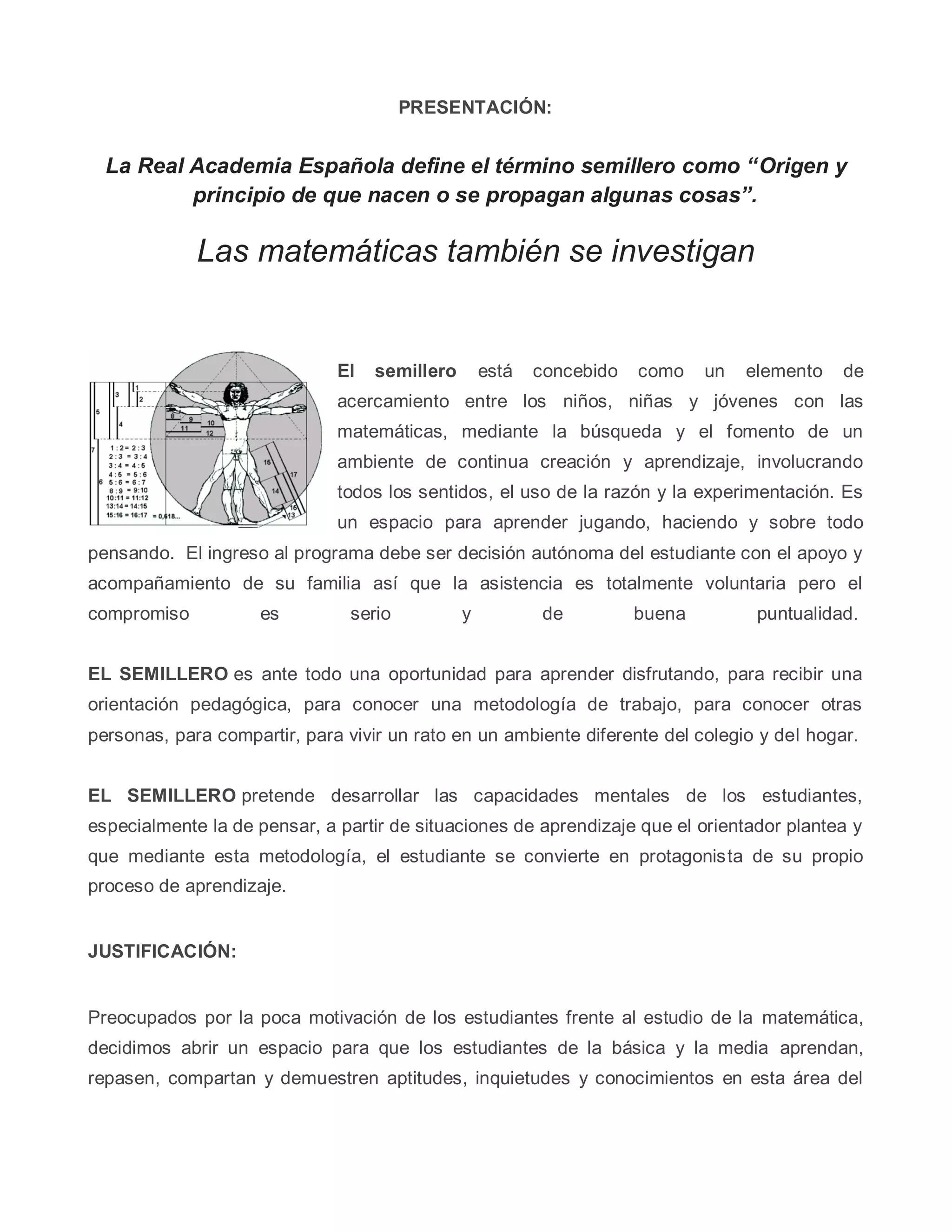 PRESENTACIÓN:
La Real Academia Española define el término semillero como “Origen y
principio de que nacen o se propagan algunas cosas”.
Las matemáticas también se investigan
El semillero está concebido como un elemento de
acercamiento entre los niños, niñas y jóvenes con las
matemáticas, mediante la búsqueda y el fomento de un
ambiente de continua creación y aprendizaje, involucrando
todos los sentidos, el uso de la razón y la experimentación. Es
un espacio para aprender jugando, haciendo y sobre todo
pensando. El ingreso al programa debe ser decisión autónoma del estudiante con el apoyo y
acompañamiento de su familia así que la asistencia es totalmente voluntaria pero el
compromiso es serio y de buena puntualidad.
EL SEMILLERO es ante todo una oportunidad para aprender disfrutando, para recibir una
orientación pedagógica, para conocer una metodología de trabajo, para conocer otras
personas, para compartir, para vivir un rato en un ambiente diferente del colegio y del hogar.
EL SEMILLERO pretende desarrollar las capacidades mentales de los estudiantes,
especialmente la de pensar, a partir de situaciones de aprendizaje que el orientador plantea y
que mediante esta metodología, el estudiante se convierte en protagonista de su propio
proceso de aprendizaje.
JUSTIFICACIÓN:
Preocupados por la poca motivación de los estudiantes frente al estudio de la matemática,
decidimos abrir un espacio para que los estudiantes de la básica y la media aprendan,
repasen, compartan y demuestren aptitudes, inquietudes y conocimientos en esta área del
 