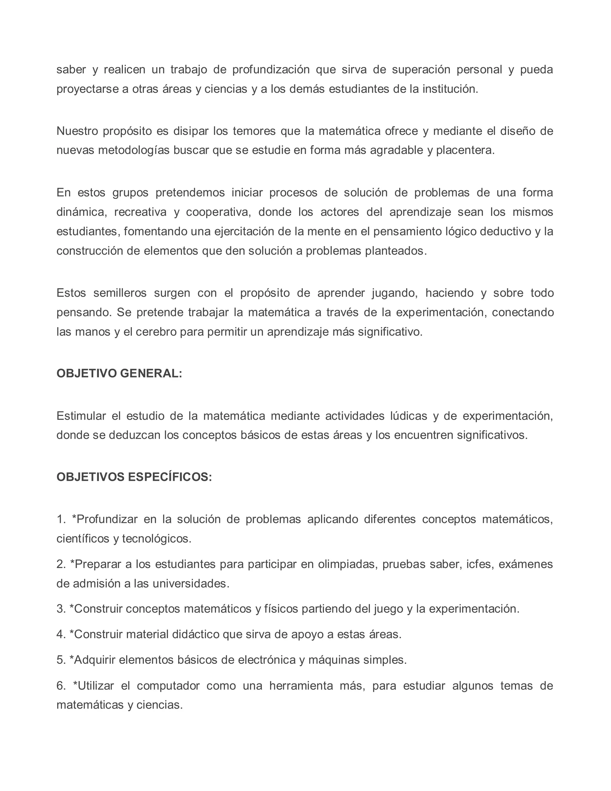saber y realicen un trabajo de profundización que sirva de superación personal y pueda
proyectarse a otras áreas y ciencias y a los demás estudiantes de la institución.
Nuestro propósito es disipar los temores que la matemática ofrece y mediante el diseño de
nuevas metodologías buscar que se estudie en forma más agradable y placentera.
En estos grupos pretendemos iniciar procesos de solución de problemas de una forma
dinámica, recreativa y cooperativa, donde los actores del aprendizaje sean los mismos
estudiantes, fomentando una ejercitación de la mente en el pensamiento lógico deductivo y la
construcción de elementos que den solución a problemas planteados.
Estos semilleros surgen con el propósito de aprender jugando, haciendo y sobre todo
pensando. Se pretende trabajar la matemática a través de la experimentación, conectando
las manos y el cerebro para permitir un aprendizaje más significativo.
OBJETIVO GENERAL:
Estimular el estudio de la matemática mediante actividades lúdicas y de experimentación,
donde se deduzcan los conceptos básicos de estas áreas y los encuentren significativos.
OBJETIVOS ESPECÍFICOS:
1. *Profundizar en la solución de problemas aplicando diferentes conceptos matemáticos,
científicos y tecnológicos.
2. *Preparar a los estudiantes para participar en olimpiadas, pruebas saber, icfes, exámenes
de admisión a las universidades.
3. *Construir conceptos matemáticos y físicos partiendo del juego y la experimentación.
4. *Construir material didáctico que sirva de apoyo a estas áreas.
5. *Adquirir elementos básicos de electrónica y máquinas simples.
6. *Utilizar el computador como una herramienta más, para estudiar algunos temas de
matemáticas y ciencias.
 