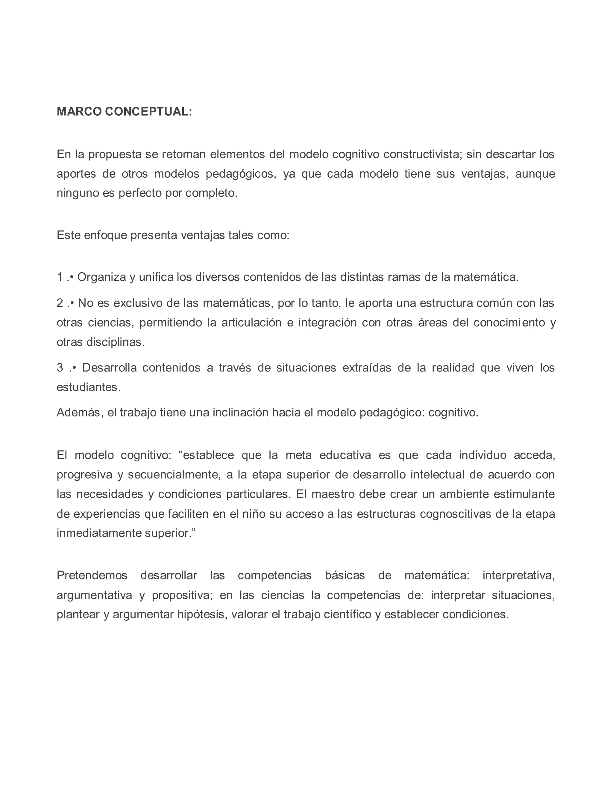 MARCO CONCEPTUAL:
En la propuesta se retoman elementos del modelo cognitivo constructivista; sin descartar los
aportes de otros modelos pedagógicos, ya que cada modelo tiene sus ventajas, aunque
ninguno es perfecto por completo.
Este enfoque presenta ventajas tales como:
1 .• Organiza y unifica los diversos contenidos de las distintas ramas de la matemática.
2 .• No es exclusivo de las matemáticas, por lo tanto, le aporta una estructura común con las
otras ciencias, permitiendo la articulación e integración con otras áreas del conocimiento y
otras disciplinas.
3 .• Desarrolla contenidos a través de situaciones extraídas de la realidad que viven los
estudiantes.
Además, el trabajo tiene una inclinación hacia el modelo pedagógico: cognitivo.
El modelo cognitivo: “establece que la meta educativa es que cada individuo acceda,
progresiva y secuencialmente, a la etapa superior de desarrollo intelectual de acuerdo con
las necesidades y condiciones particulares. El maestro debe crear un ambiente estimulante
de experiencias que faciliten en el niño su acceso a las estructuras cognoscitivas de la etapa
inmediatamente superior.”
Pretendemos desarrollar las competencias básicas de matemática: interpretativa,
argumentativa y propositiva; en las ciencias la competencias de: interpretar situaciones,
plantear y argumentar hipótesis, valorar el trabajo científico y establecer condiciones.
 