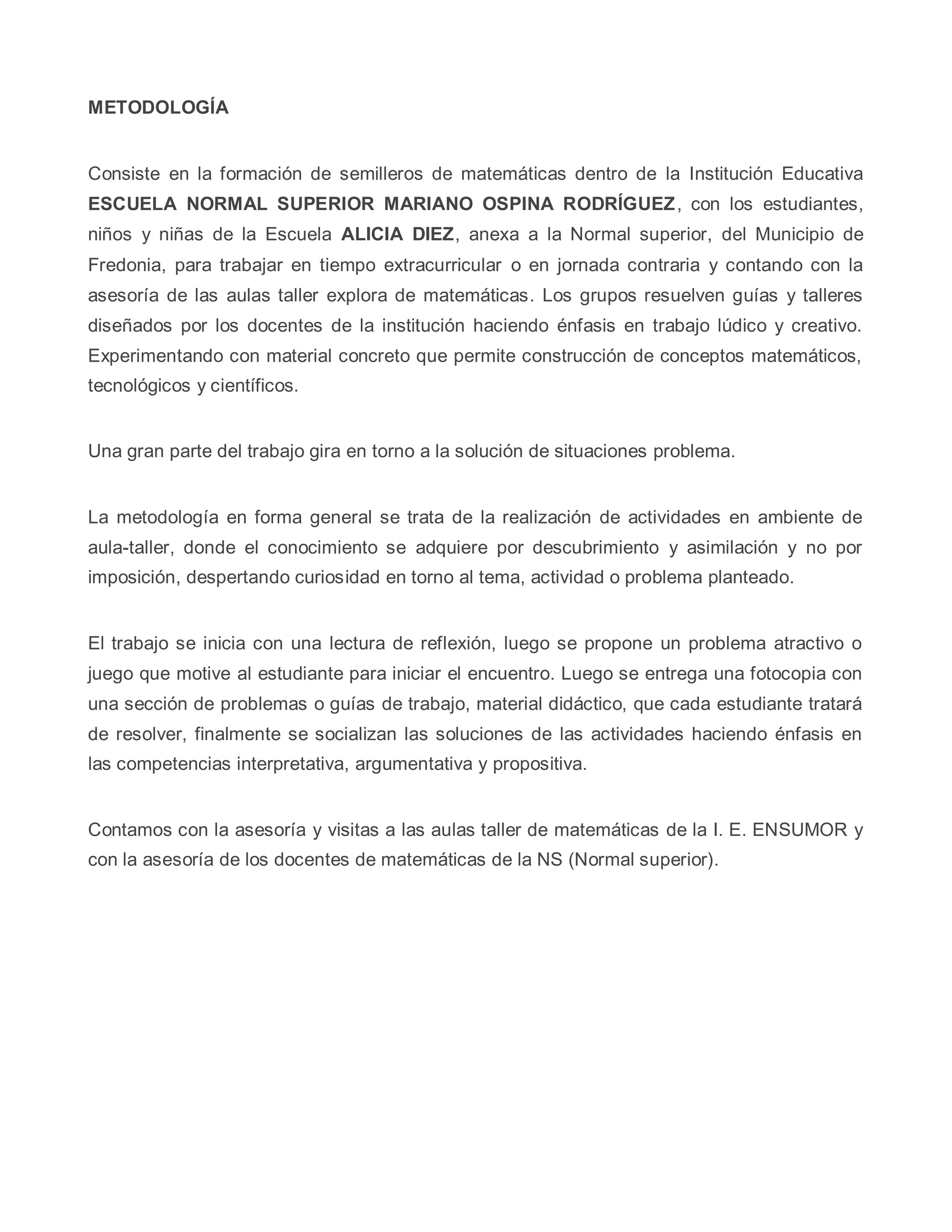 METODOLOGÍA
Consiste en la formación de semilleros de matemáticas dentro de la Institución Educativa
ESCUELA NORMAL SUPERIOR MARIANO OSPINA RODRÍGUEZ, con los estudiantes,
niños y niñas de la Escuela ALICIA DIEZ, anexa a la Normal superior, del Municipio de
Fredonia, para trabajar en tiempo extracurricular o en jornada contraria y contando con la
asesoría de las aulas taller explora de matemáticas. Los grupos resuelven guías y talleres
diseñados por los docentes de la institución haciendo énfasis en trabajo lúdico y creativo.
Experimentando con material concreto que permite construcción de conceptos matemáticos,
tecnológicos y científicos.
Una gran parte del trabajo gira en torno a la solución de situaciones problema.
La metodología en forma general se trata de la realización de actividades en ambiente de
aula-taller, donde el conocimiento se adquiere por descubrimiento y asimilación y no por
imposición, despertando curiosidad en torno al tema, actividad o problema planteado.
El trabajo se inicia con una lectura de reflexión, luego se propone un problema atractivo o
juego que motive al estudiante para iniciar el encuentro. Luego se entrega una fotocopia con
una sección de problemas o guías de trabajo, material didáctico, que cada estudiante tratará
de resolver, finalmente se socializan las soluciones de las actividades haciendo énfasis en
las competencias interpretativa, argumentativa y propositiva.
Contamos con la asesoría y visitas a las aulas taller de matemáticas de la I. E. ENSUMOR y
con la asesoría de los docentes de matemáticas de la NS (Normal superior).
 