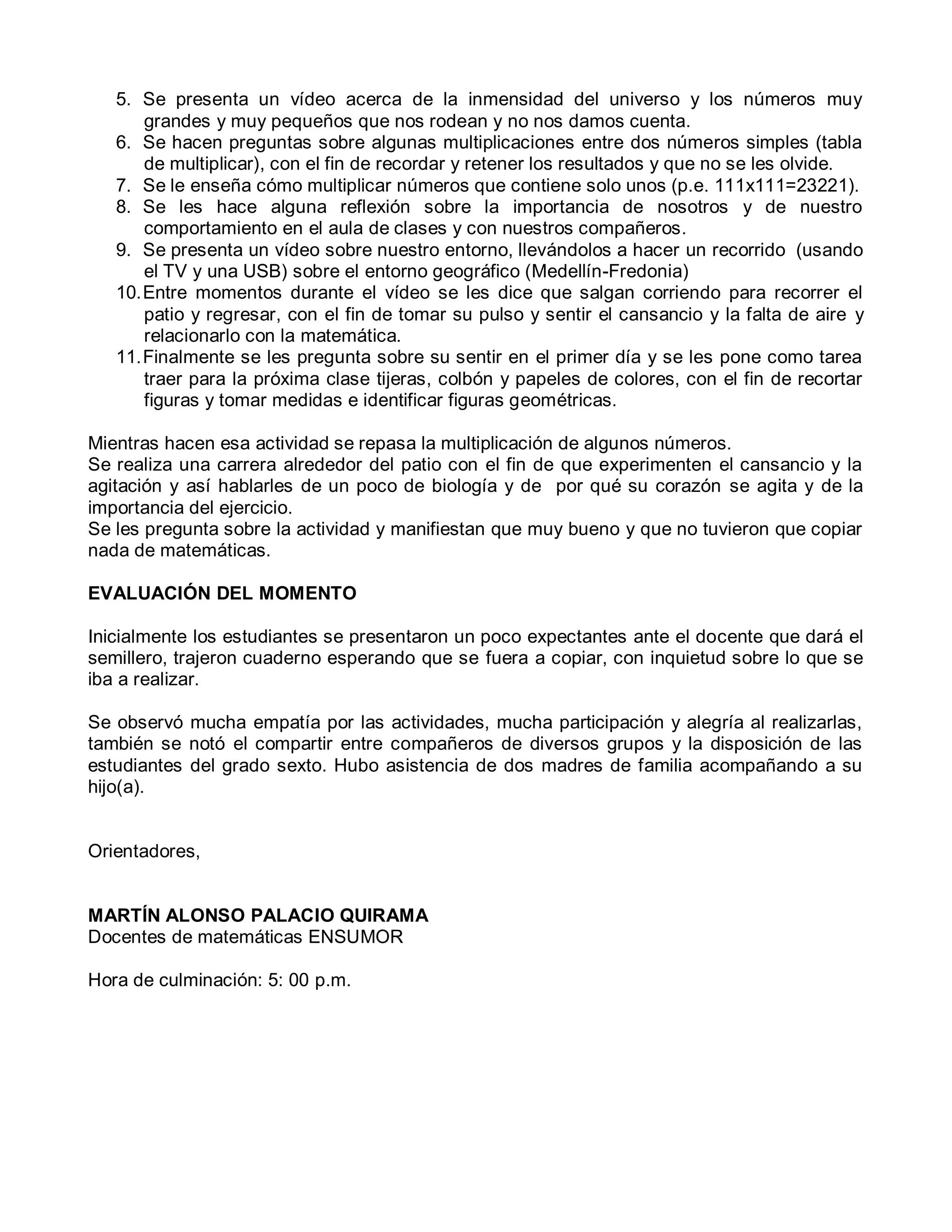 5. Se presenta un vídeo acerca de la inmensidad del universo y los números muy
grandes y muy pequeños que nos rodean y no nos damos cuenta.
6. Se hacen preguntas sobre algunas multiplicaciones entre dos números simples (tabla
de multiplicar), con el fin de recordar y retener los resultados y que no se les olvide.
7. Se le enseña cómo multiplicar números que contiene solo unos (p.e. 111x111=23221).
8. Se les hace alguna reflexión sobre la importancia de nosotros y de nuestro
comportamiento en el aula de clases y con nuestros compañeros.
9. Se presenta un vídeo sobre nuestro entorno, llevándolos a hacer un recorrido (usando
el TV y una USB) sobre el entorno geográfico (Medellín-Fredonia)
10.Entre momentos durante el vídeo se les dice que salgan corriendo para recorrer el
patio y regresar, con el fin de tomar su pulso y sentir el cansancio y la falta de aire y
relacionarlo con la matemática.
11.Finalmente se les pregunta sobre su sentir en el primer día y se les pone como tarea
traer para la próxima clase tijeras, colbón y papeles de colores, con el fin de recortar
figuras y tomar medidas e identificar figuras geométricas.
Mientras hacen esa actividad se repasa la multiplicación de algunos números.
Se realiza una carrera alrededor del patio con el fin de que experimenten el cansancio y la
agitación y así hablarles de un poco de biología y de por qué su corazón se agita y de la
importancia del ejercicio.
Se les pregunta sobre la actividad y manifiestan que muy bueno y que no tuvieron que copiar
nada de matemáticas.
EVALUACIÓN DEL MOMENTO
Inicialmente los estudiantes se presentaron un poco expectantes ante el docente que dará el
semillero, trajeron cuaderno esperando que se fuera a copiar, con inquietud sobre lo que se
iba a realizar.
Se observó mucha empatía por las actividades, mucha participación y alegría al realizarlas,
también se notó el compartir entre compañeros de diversos grupos y la disposición de las
estudiantes del grado sexto. Hubo asistencia de dos madres de familia acompañando a su
hijo(a).
Orientadores,
MARTÍN ALONSO PALACIO QUIRAMA
Docentes de matemáticas ENSUMOR
Hora de culminación: 5: 00 p.m.
 