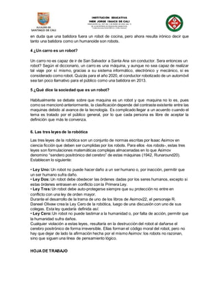 INSTITUCIÓN EDUCATIVA
INEM JORGE ISAACS DE CALI
RESOLUCIÓN No. 007 DEL 5 DE ENERO DE 2003 (Art. 7)
DE LA SECRETARÍA DE EDUCACIÓN MUNICIPAL
Condecoraciones Simón Bolívar y Aidee Guerrero
en duda que una batidora fuera un robot de cocina, pero ahora resulta irónico decir que
tanto una batidora como un humanoide son robots.
4 ¿Un carro es un robot?
Un carro no es capaz de ir de San Salvador a Santa Ana sin conductor. Sera entonces un
robot? Según el diccionario, un carro es una máquina, y aunque no sea capaz de realizar
tal viaje por sí mismo, gracias a su sistema informático, electrónico y mecánico, si es
considerado como robot. Quizás para el año 2020, el conductor robotizado de un automóvil
sea tan poco llamativo para el público como una batidora en 2013.
5 ¿Qué dice la sociedad que es un robot?
Habitualmente se debate sobre que maquina es un robot y que maquina no lo es, pues
como se mencionó anteriormente, la clasificación depende del contraste existente entre las
maquinas debido al avance de la tecnología. Es complicado llegar a un acuerdo cuando el
tema es tratado por el público general, por lo que cada persona es libre de aceptar la
definición que más le convenza.
6. Las tres leyes de la robótica
Las tres leyes de la robótica son un conjunto de normas escritas por Isaac Asimov en
ciencia ficción que deben ser cumplidas por los robots. Para ellos -los robots-, estas tres
leyes son formulaciones matemáticas complejas almacenadas en lo que Asimov
denomino “sendero positrónico del cerebro” de estas máquinas (1942, Runaround20).
Establecen lo siguiente:
• Ley Uno: Un robot no puede hacer daño a un ser humano o, por inacción, permitir que
un ser humano sufra daño.
• Ley Dos: Un robot debe obedecer las órdenes dadas por los seres humanos, excepto si
estas órdenes entrasen en conflicto con la Primera Ley.
• Ley Tres:Un robot debe auto-protegerse siempre que su protección no entre en
conflicto con una ley de orden mayor.
Durante el desarrollo de la trama de uno de los libros de Asimov22, el personaje R.
Daneel Olivaw crea la Ley Cero de la robótica, luego de una discusión con uno de sus
colegas. Esta ley quedaría definida así:
• Ley Cero:Un robot no puede lastimar a la humanidad o, por falta de acción, permitir que
la humanidad sufra daños.
Cualquier violación a estas leyes, resultaría en la destrucción del robot al dañarse el
cerebro positrónico de forma irreversible. Ellas forman el código moral del robot, pero no
hay que dejar de lado la afirmación hecha por el mismo Asimov: los robots no razonan,
sino que siguen una línea de pensamiento lógico.
HOJA DE TRABAJO
 