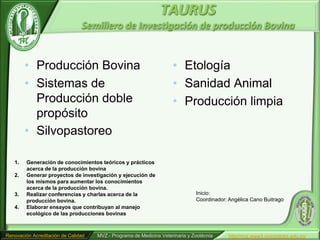 TAURUS
                                Semillero de Investigación de producción Bovina


        • Producción Bovina                                          • Etología
        • Sistemas de                                                • Sanidad Animal
          Producción doble                                           • Producción limpia
          propósito
        • Silvopastoreo

   1.    Generación de conocimientos teóricos y prácticos
         acerca de la producción bovina
   2.    Generar proyectos de investigación y ejecución de
         los mismos para aumentar los conocimientos
         acerca de la producción bovina.
   3.    Realizar conferencias y charlas acerca de la                          Inicio:
         producción bovina.                                                    Coordinador: Angélica Cano Buitrago
   4.    Elaborar ensayos que contribuyan al manejo
         ecológico de las producciones bovinas



Renovación Acreditación de Calidad   MVZ - Programa de Medicina Veterinaria y Zootécnia     http//mvz.www3.unicordoba.edu.co/
 