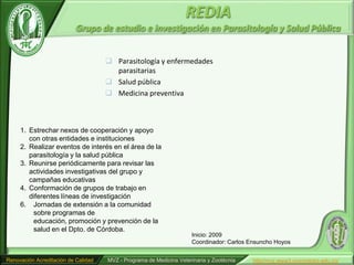 REDIA
                           Grupo de estudio e investigación en Parasitología y Salud Pública


                                      Parasitología y enfermedades
                                       parasitarias
                                      Salud pública
                                      Medicina preventiva



     1. Estrechar nexos de cooperación y apoyo
        con otras entidades e instituciones
     2. Realizar eventos de interés en el área de la
        parasitología y la salud pública
     3. Reunirse periódicamente para revisar las
        actividades investigativas del grupo y
        campañas educativas
     4. Conformación de grupos de trabajo en
        diferentes líneas de investigación
     6. Jornadas de extensión a la comunidad
         sobre programas de
         educación, promoción y prevención de la
         salud en el Dpto. de Córdoba.
                                                                     Inicio: 2009
                                                                     Coordinador: Carlos Ensuncho Hoyos


Renovación Acreditación de Calidad   MVZ - Programa de Medicina Veterinaria y Zootécnia   http//mvz.www3.unicordoba.edu.co/
 