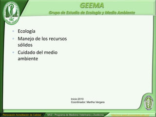 GEEMA
                                      Grupo de Estudio de Ecología y Medio Ambiente



        • Ecología
        • Manejo de los recursos
          sólidos
        • Cuidado del medio
          ambiente




                                                         Inicio:2010
                                                         Coordinador: Martha Vergara



Renovación Acreditación de Calidad   MVZ - Programa de Medicina Veterinaria y Zootécnia   http//mvz.www3.unicordoba.edu.co/
 