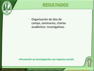RESULTADOS

                                     • Organización de días de
                                       campo, seminarios, charlas
                                       académico- investigativas.




                        «Formación en Investigación con impacto social»



Renovación Acreditación de Calidad   MVZ - Programa de Medicina Veterinaria y Zootécnia   http//mvz.www3.unicordoba.edu.co/
 